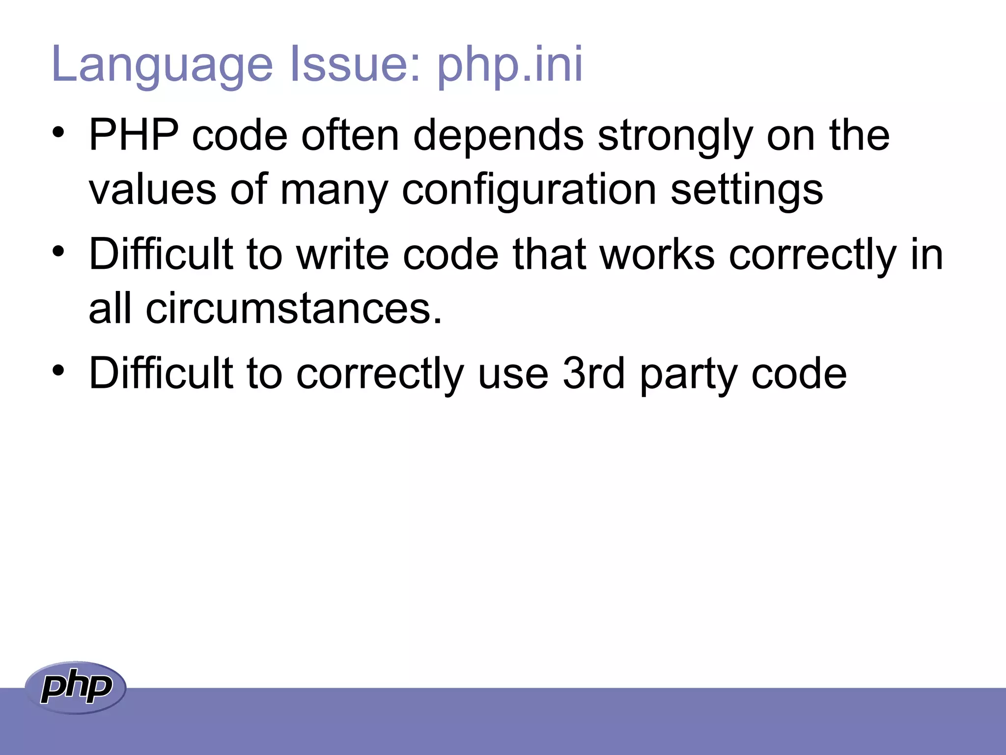 Language Issue: php.ini
• PHP code often depends strongly on the
values of many configuration settings
• Difficult to write code that works correctly in
all circumstances.
• Difficult to correctly use 3rd party code
 