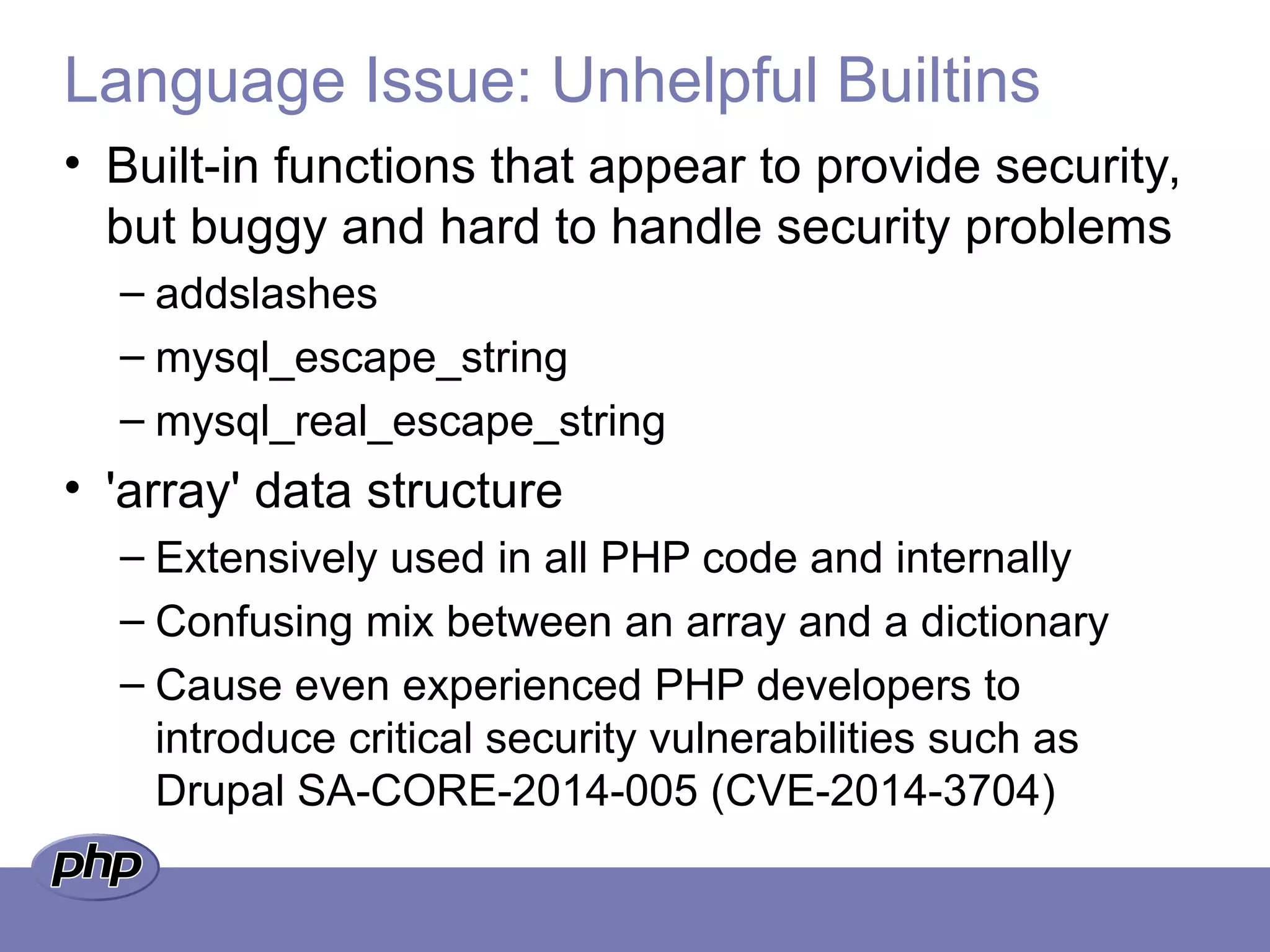 Language Issue: Unhelpful Builtins
• Built-in functions that appear to provide security,
but buggy and hard to handle security problems
– addslashes
– mysql_escape_string
– mysql_real_escape_string
• 'array' data structure
– Extensively used in all PHP code and internally
– Confusing mix between an array and a dictionary
– Cause even experienced PHP developers to
introduce critical security vulnerabilities such as
Drupal SA-CORE-2014-005 (CVE-2014-3704)
 