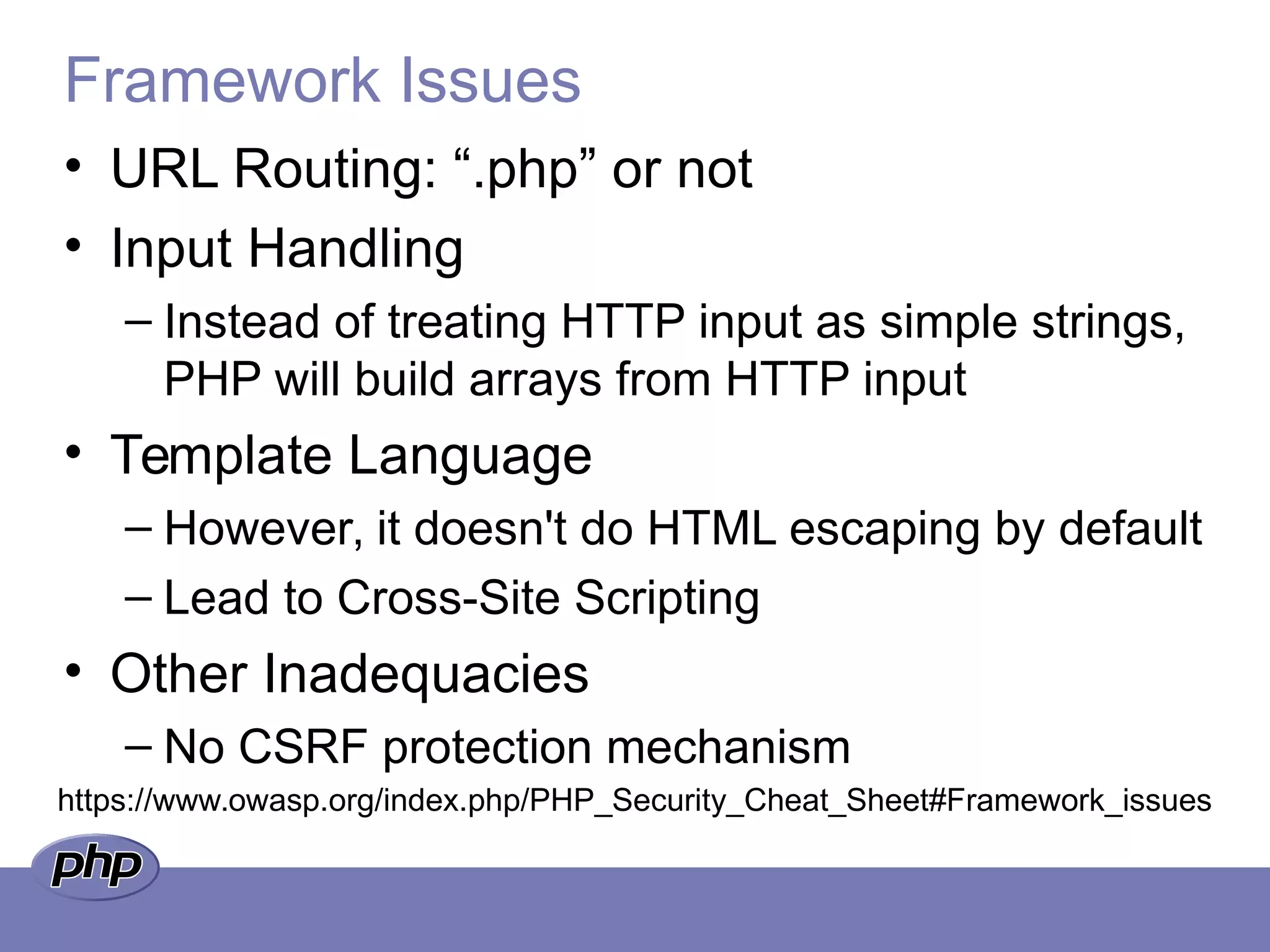 Framework Issues
• URL Routing: “.php” or not
• Input Handling
– Instead of treating HTTP input as simple strings,
PHP will build arrays from HTTP input
• Template Language
– However, it doesn't do HTML escaping by default
– Lead to Cross-Site Scripting
• Other Inadequacies
– No CSRF protection mechanism
https://www.owasp.org/index.php/PHP_Security_Cheat_Sheet#Framework_issues
 