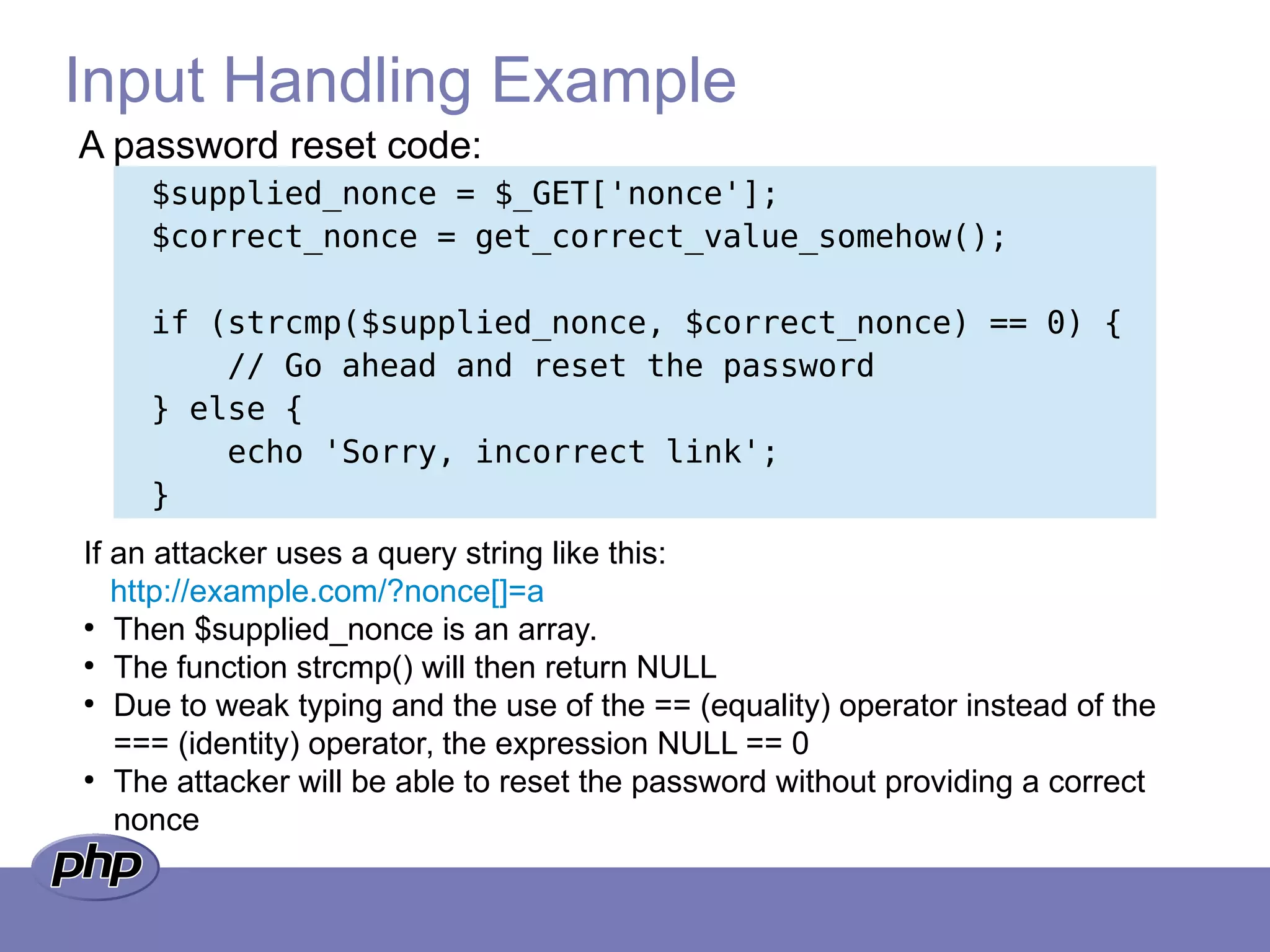 Input Handling Example
$supplied_nonce = $_GET['nonce'];
$correct_nonce = get_correct_value_somehow();
if (strcmp($supplied_nonce, $correct_nonce) == 0) {
// Go ahead and reset the password
} else {
echo 'Sorry, incorrect link';
}
A password reset code:
If an attacker uses a query string like this:
http://example.com/?nonce[]=a
●
Then $supplied_nonce is an array.
●
The function strcmp() will then return NULL
●
Due to weak typing and the use of the == (equality) operator instead of the
=== (identity) operator, the expression NULL == 0
●
The attacker will be able to reset the password without providing a correct
nonce
 