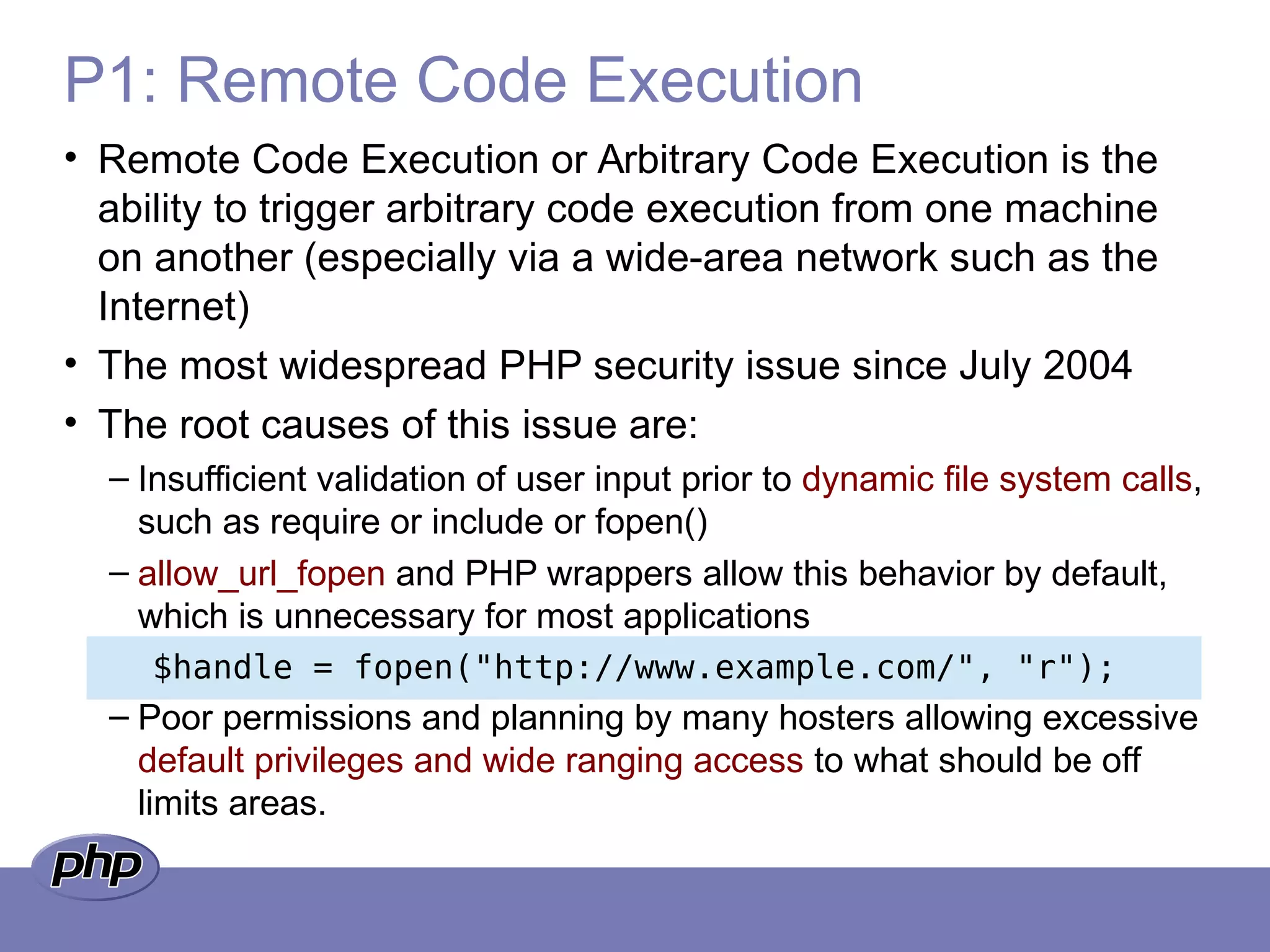 P1: Remote Code Execution
• Remote Code Execution or Arbitrary Code Execution is the
ability to trigger arbitrary code execution from one machine
on another (especially via a wide-area network such as the
Internet)
• The most widespread PHP security issue since July 2004
• The root causes of this issue are:
– Insufficient validation of user input prior to dynamic file system calls,
such as require or include or fopen()
– allow_url_fopen and PHP wrappers allow this behavior by default,
which is unnecessary for most applications
$handle = fopen("http://www.example.com/", "r");
– Poor permissions and planning by many hosters allowing excessive
default privileges and wide ranging access to what should be off
limits areas.
 
