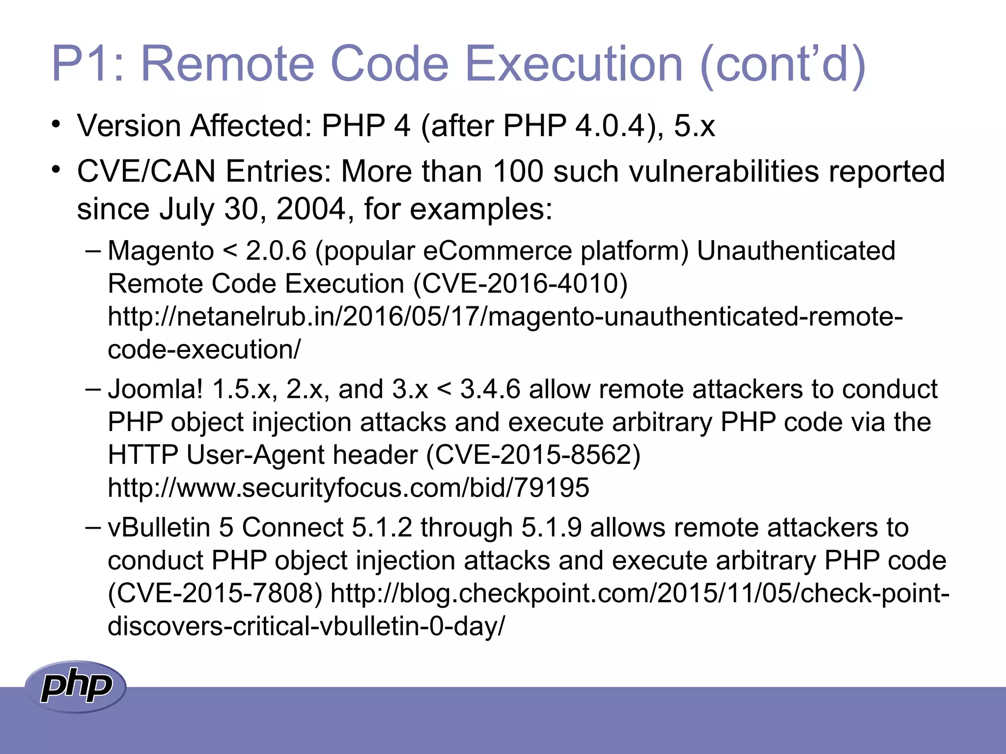 P1: Remote Code Execution (cont’d)
• Version Affected: PHP 4 (after PHP 4.0.4), 5.x
• CVE/CAN Entries: More than 100 such vulnerabilities reported
since July 30, 2004, for examples:
– Magento < 2.0.6 (popular eCommerce platform) Unauthenticated
Remote Code Execution (CVE-2016-4010)
http://netanelrub.in/2016/05/17/magento-unauthenticated-remote-
code-execution/
– Joomla! 1.5.x, 2.x, and 3.x < 3.4.6 allow remote attackers to conduct
PHP object injection attacks and execute arbitrary PHP code via the
HTTP User-Agent header (CVE-2015-8562)
http://www.securityfocus.com/bid/79195
– vBulletin 5 Connect 5.1.2 through 5.1.9 allows remote attackers to
conduct PHP object injection attacks and execute arbitrary PHP code
(CVE-2015-7808) http://blog.checkpoint.com/2015/11/05/check-point-
discovers-critical-vbulletin-0-day/
 