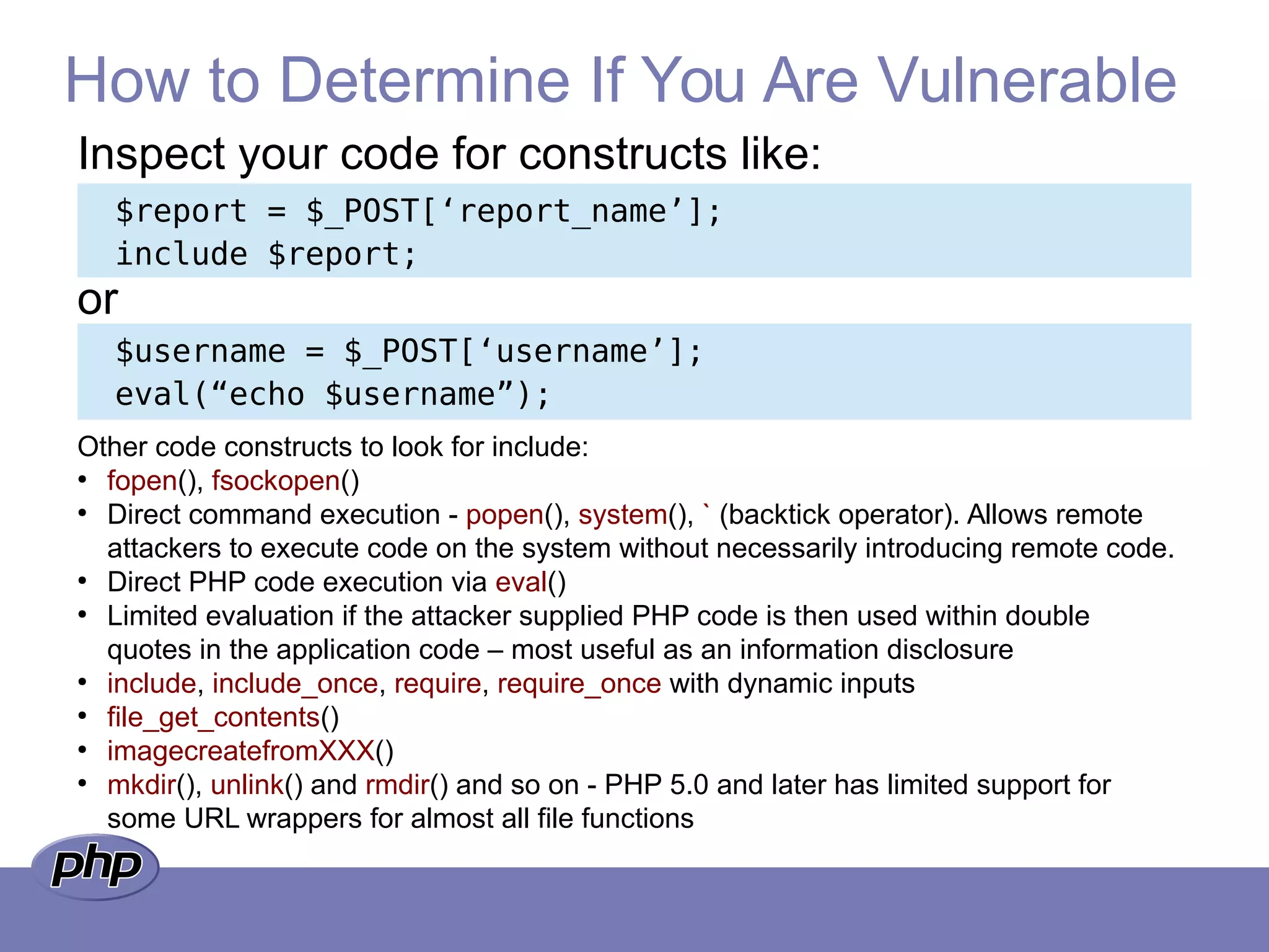 How to Determine If You Are Vulnerable
$report = $_POST[‘report_name’];
include $report;
$username = $_POST[‘username’];
eval(“echo $username”);
Inspect your code for constructs like:
or
Other code constructs to look for include:
●
fopen(), fsockopen()
●
Direct command execution - popen(), system(), ` (backtick operator). Allows remote
attackers to execute code on the system without necessarily introducing remote code.
●
Direct PHP code execution via eval()
●
Limited evaluation if the attacker supplied PHP code is then used within double
quotes in the application code – most useful as an information disclosure
●
include, include_once, require, require_once with dynamic inputs
●
file_get_contents()
●
imagecreatefromXXX()
●
mkdir(), unlink() and rmdir() and so on - PHP 5.0 and later has limited support for
some URL wrappers for almost all file functions
 