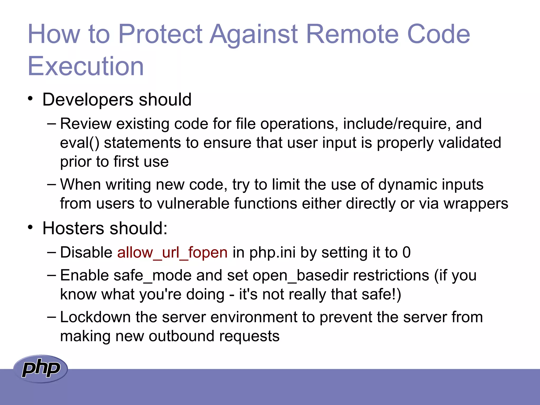 How to Protect Against Remote Code
Execution
• Developers should
– Review existing code for file operations, include/require, and
eval() statements to ensure that user input is properly validated
prior to first use
– When writing new code, try to limit the use of dynamic inputs
from users to vulnerable functions either directly or via wrappers
• Hosters should:
– Disable allow_url_fopen in php.ini by setting it to 0
– Enable safe_mode and set open_basedir restrictions (if you
know what you're doing - it's not really that safe!)
– Lockdown the server environment to prevent the server from
making new outbound requests
 