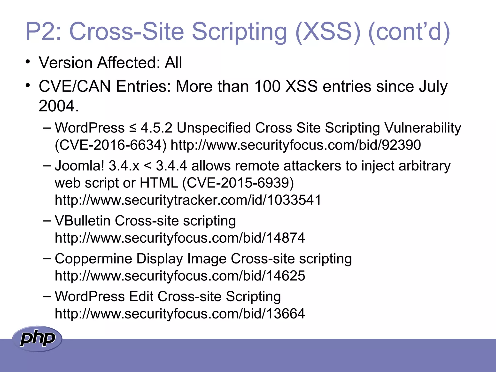 P2: Cross-Site Scripting (XSS) (cont’d)
• Version Affected: All
• CVE/CAN Entries: More than 100 XSS entries since July
2004.
– WordPress ≤ 4.5.2 Unspecified Cross Site Scripting Vulnerability
(CVE-2016-6634) http://www.securityfocus.com/bid/92390
– Joomla! 3.4.x < 3.4.4 allows remote attackers to inject arbitrary
web script or HTML (CVE-2015-6939)
http://www.securitytracker.com/id/1033541
– VBulletin Cross-site scripting
http://www.securityfocus.com/bid/14874
– Coppermine Display Image Cross-site scripting
http://www.securityfocus.com/bid/14625
– WordPress Edit Cross-site Scripting
http://www.securityfocus.com/bid/13664
 