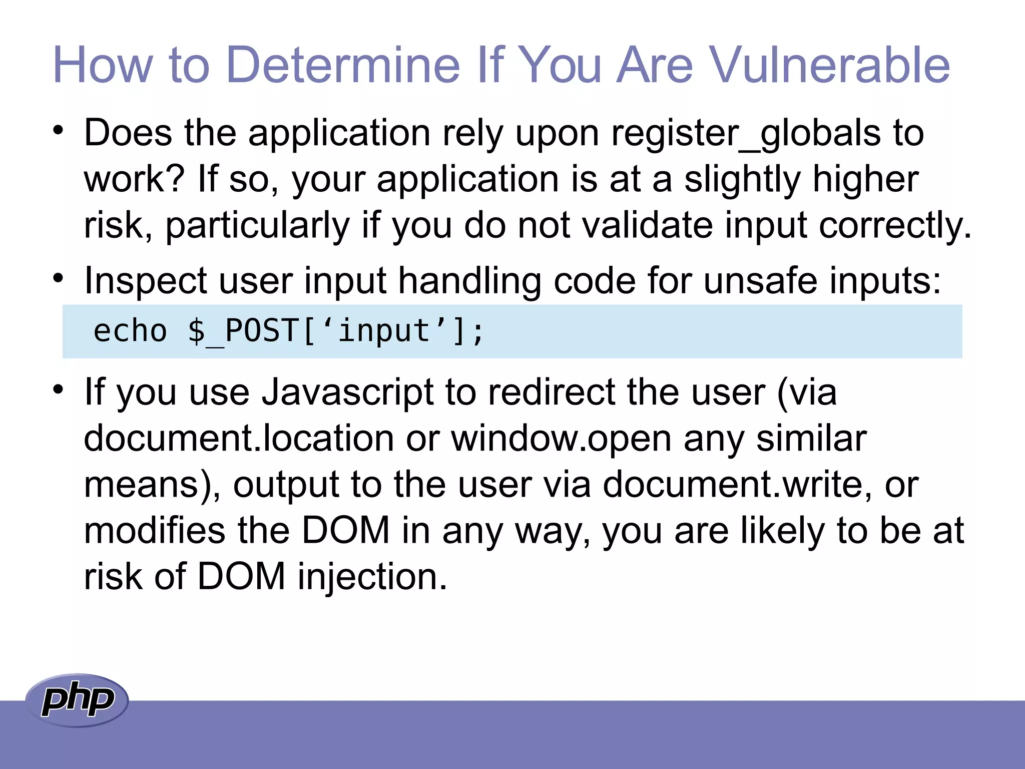 How to Determine If You Are Vulnerable
• Does the application rely upon register_globals to
work? If so, your application is at a slightly higher
risk, particularly if you do not validate input correctly.
• Inspect user input handling code for unsafe inputs:
• If you use Javascript to redirect the user (via
document.location or window.open any similar
means), output to the user via document.write, or
modifies the DOM in any way, you are likely to be at
risk of DOM injection.
echo $_POST[‘input’];
 