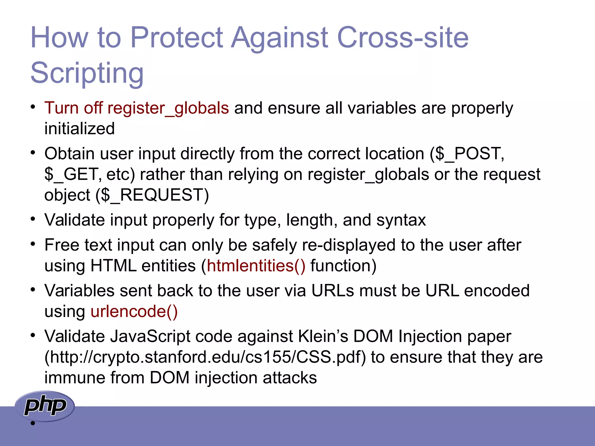 How to Protect Against Cross-site
Scripting
• Turn off register_globals and ensure all variables are properly
initialized
• Obtain user input directly from the correct location ($_POST,
$_GET, etc) rather than relying on register_globals or the request
object ($_REQUEST)
• Validate input properly for type, length, and syntax
• Free text input can only be safely re-displayed to the user after
using HTML entities (htmlentities() function)
• Variables sent back to the user via URLs must be URL encoded
using urlencode()
• Validate JavaScript code against Klein’s DOM Injection paper
(http://crypto.stanford.edu/cs155/CSS.pdf) to ensure that they are
immune from DOM injection attacks
–
•
 