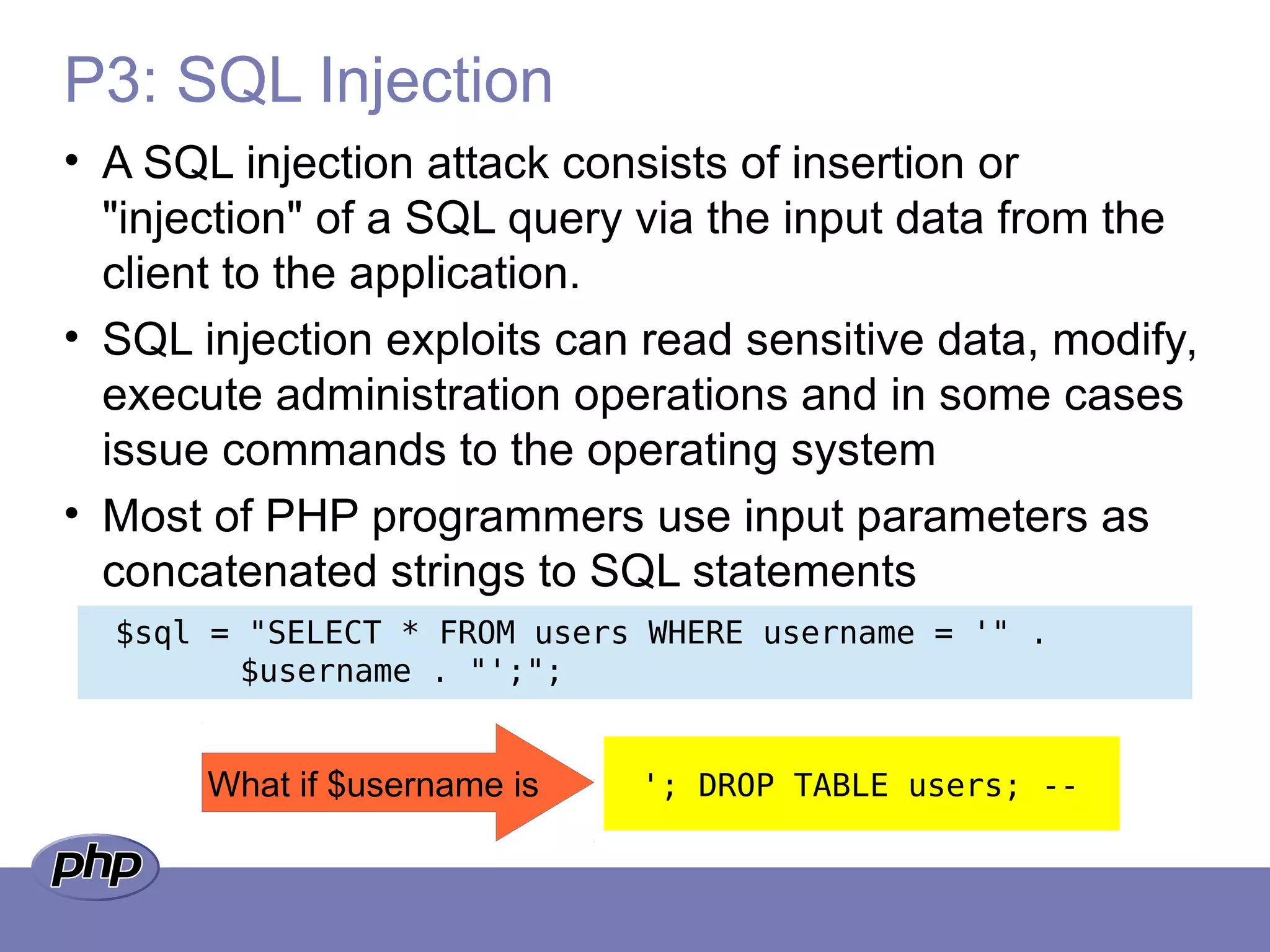 P3: SQL Injection
• A SQL injection attack consists of insertion or
"injection" of a SQL query via the input data from the
client to the application.
• SQL injection exploits can read sensitive data, modify,
execute administration operations and in some cases
issue commands to the operating system
• Most of PHP programmers use input parameters as
concatenated strings to SQL statements
$sql = "SELECT * FROM users WHERE username = '" .
$username . "';";
What if $username is '; DROP TABLE users; --
 