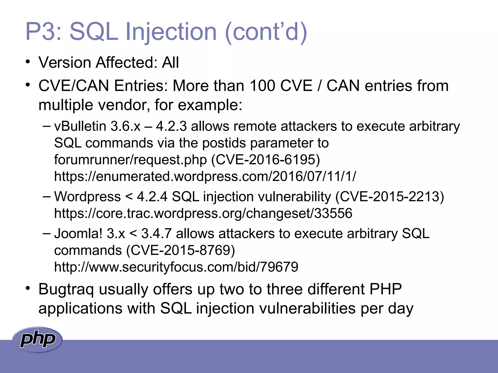 P3: SQL Injection (cont’d)
• Version Affected: All
• CVE/CAN Entries: More than 100 CVE / CAN entries from
multiple vendor, for example:
– vBulletin 3.6.x – 4.2.3 allows remote attackers to execute arbitrary
SQL commands via the postids parameter to
forumrunner/request.php (CVE-2016-6195)
https://enumerated.wordpress.com/2016/07/11/1/
– Wordpress < 4.2.4 SQL injection vulnerability (CVE-2015-2213)
https://core.trac.wordpress.org/changeset/33556
– Joomla! 3.x < 3.4.7 allows attackers to execute arbitrary SQL
commands (CVE-2015-8769)
http://www.securityfocus.com/bid/79679
• Bugtraq usually offers up two to three different PHP
applications with SQL injection vulnerabilities per day
 