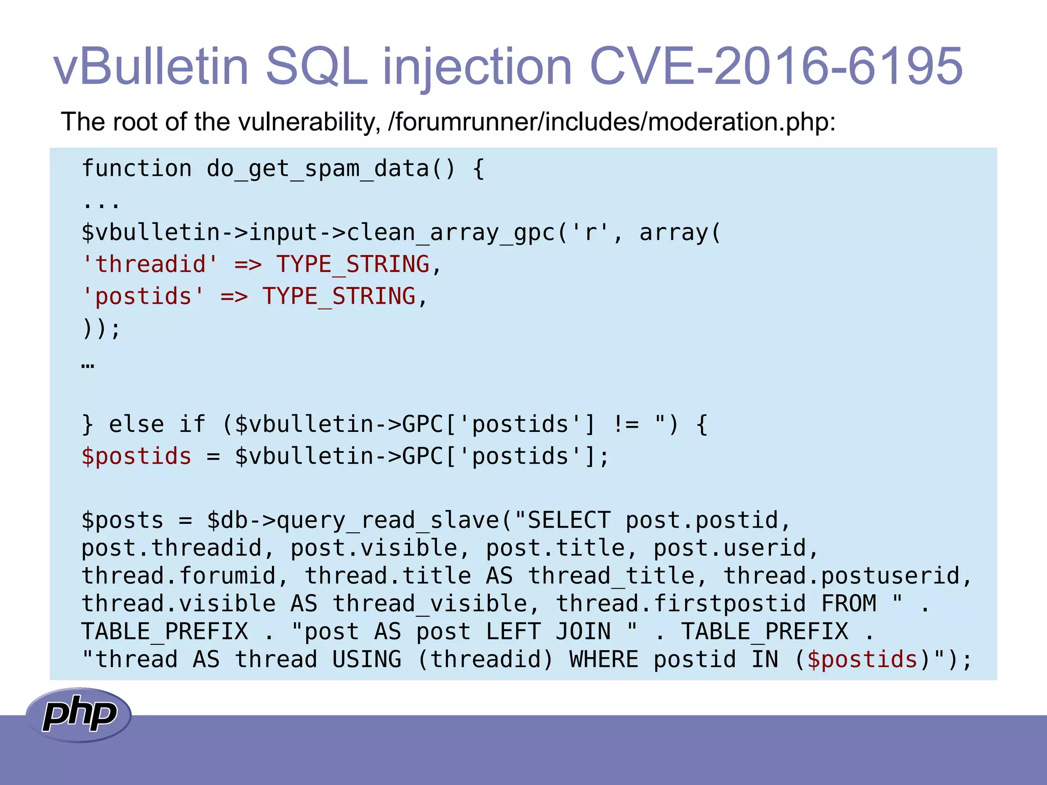 vBulletin SQL injection CVE-2016-6195
The root of the vulnerability, /forumrunner/includes/moderation.php:
function do_get_spam_data() {
...
$vbulletin->input->clean_array_gpc('r', array(
'threadid' => TYPE_STRING,
'postids' => TYPE_STRING,
));
…
} else if ($vbulletin->GPC['postids'] != ") {
$postids = $vbulletin->GPC['postids'];
$posts = $db->query_read_slave("SELECT post.postid,
post.threadid, post.visible, post.title, post.userid,
thread.forumid, thread.title AS thread_title, thread.postuserid,
thread.visible AS thread_visible, thread.firstpostid FROM " .
TABLE_PREFIX . "post AS post LEFT JOIN " . TABLE_PREFIX .
"thread AS thread USING (threadid) WHERE postid IN ($postids)");
 