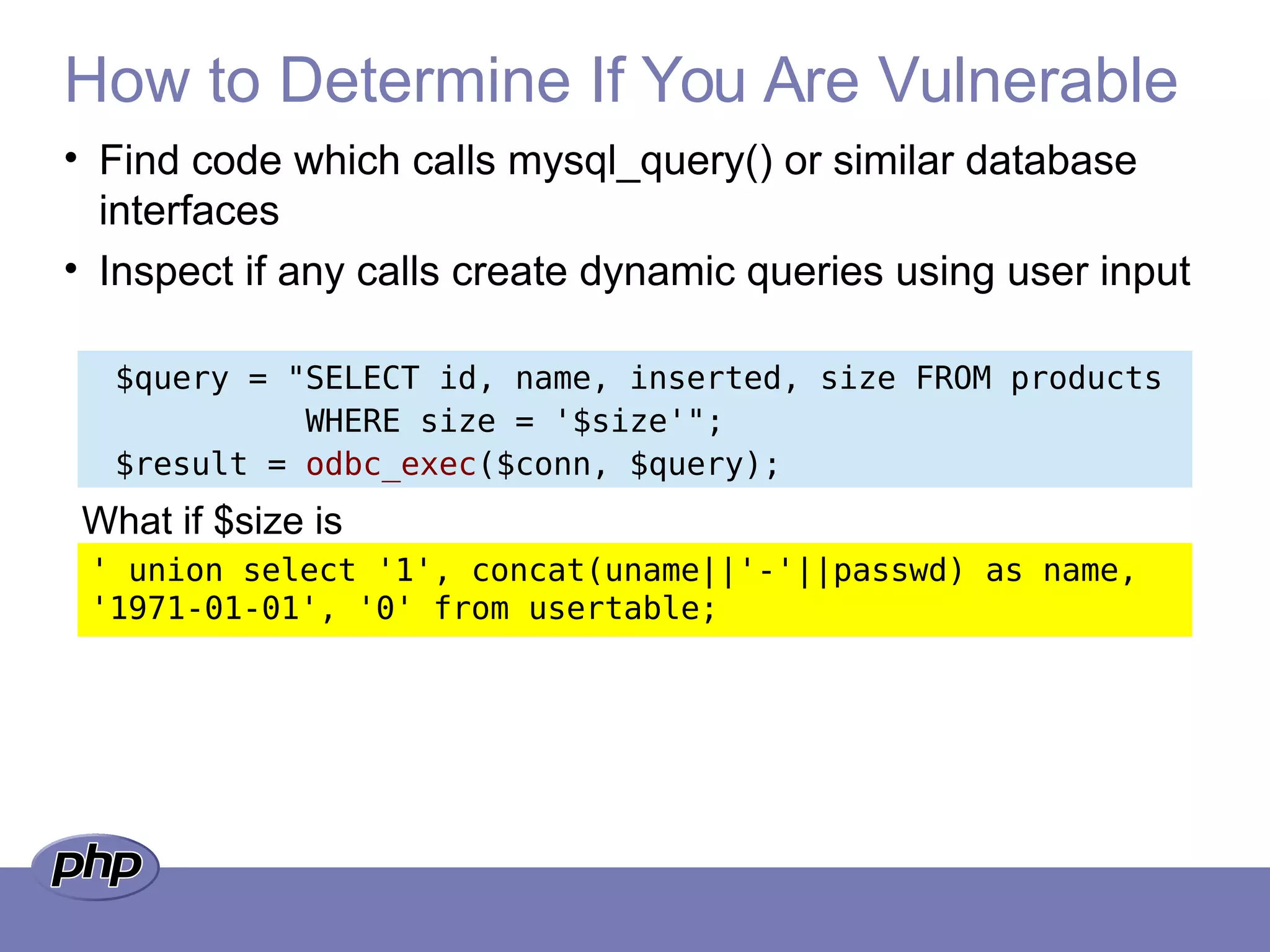 How to Determine If You Are Vulnerable
• Find code which calls mysql_query() or similar database
interfaces
• Inspect if any calls create dynamic queries using user input
$query = "SELECT id, name, inserted, size FROM products
WHERE size = '$size'";
$result = odbc_exec($conn, $query);
' union select '1', concat(uname||'-'||passwd) as name,
'1971-01-01', '0' from usertable;
What if $size is
 