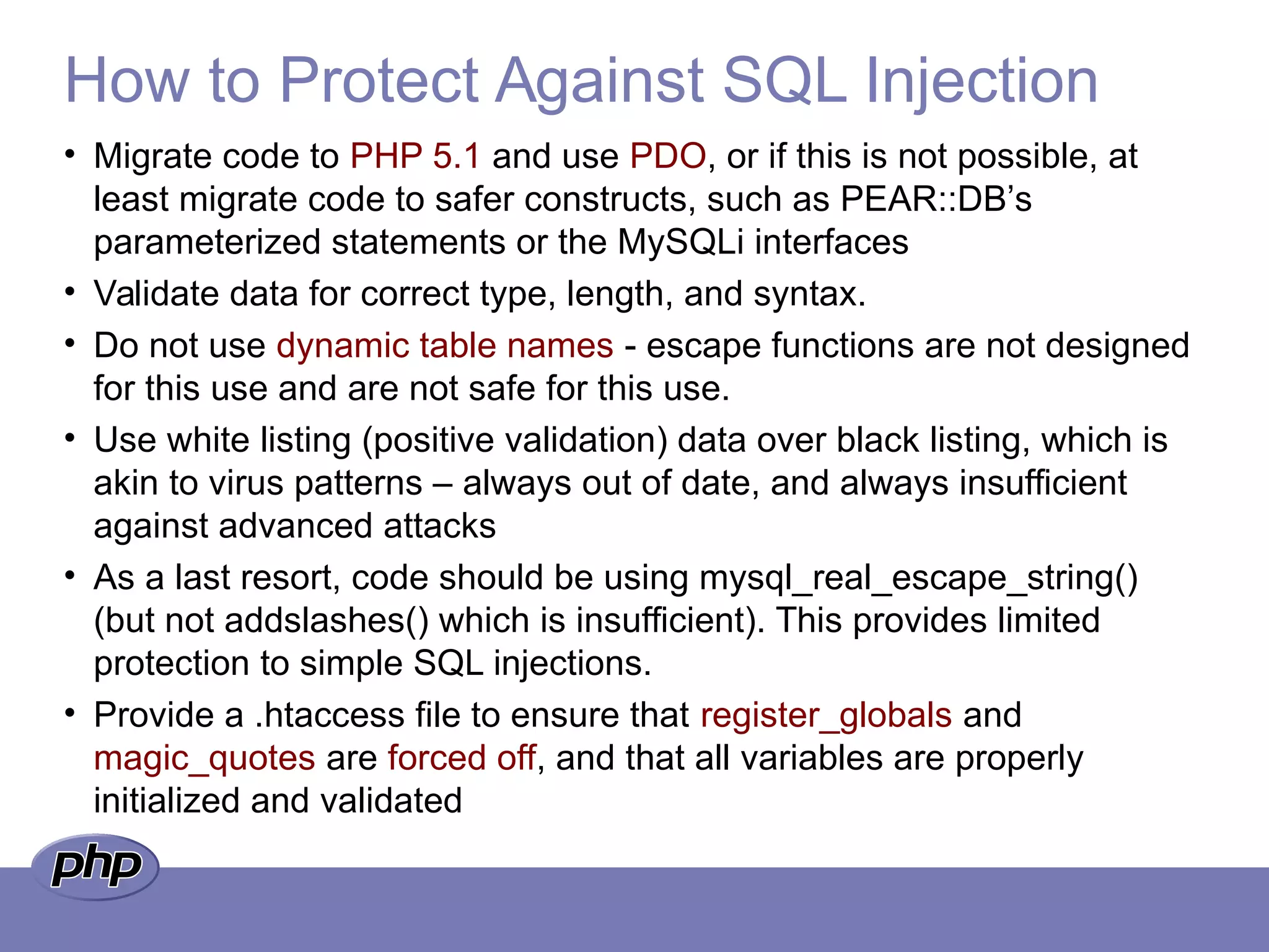 How to Protect Against SQL Injection
• Migrate code to PHP 5.1 and use PDO, or if this is not possible, at
least migrate code to safer constructs, such as PEAR::DB’s
parameterized statements or the MySQLi interfaces
• Validate data for correct type, length, and syntax.
• Do not use dynamic table names - escape functions are not designed
for this use and are not safe for this use.
• Use white listing (positive validation) data over black listing, which is
akin to virus patterns – always out of date, and always insufficient
against advanced attacks
• As a last resort, code should be using mysql_real_escape_string()
(but not addslashes() which is insufficient). This provides limited
protection to simple SQL injections.
• Provide a .htaccess file to ensure that register_globals and
magic_quotes are forced off, and that all variables are properly
initialized and validated
 