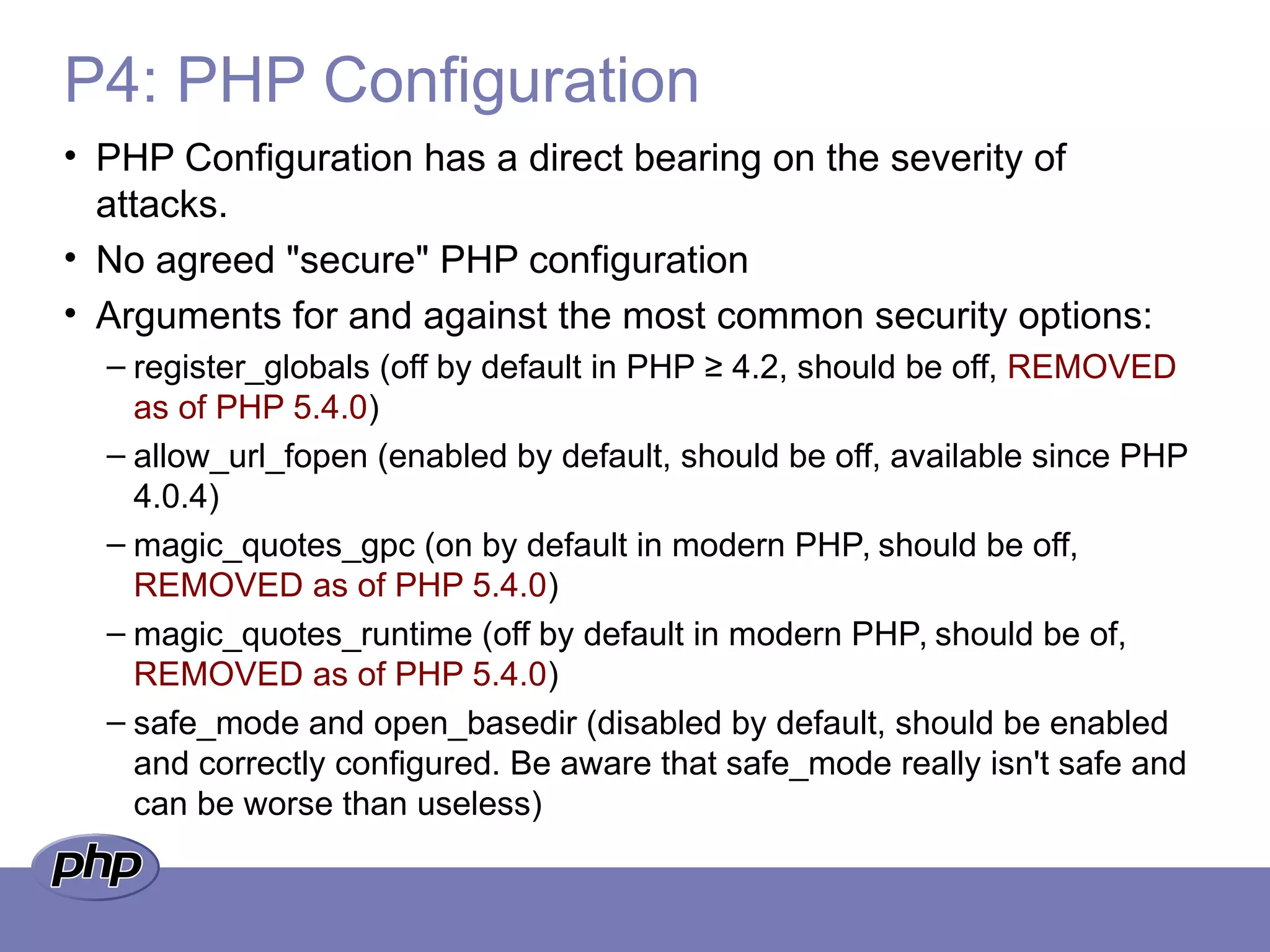 P4: PHP Configuration
• PHP Configuration has a direct bearing on the severity of
attacks.
• No agreed "secure" PHP configuration
• Arguments for and against the most common security options:
– register_globals (off by default in PHP ≥ 4.2, should be off, REMOVED
as of PHP 5.4.0)
– allow_url_fopen (enabled by default, should be off, available since PHP
4.0.4)
– magic_quotes_gpc (on by default in modern PHP, should be off,
REMOVED as of PHP 5.4.0)
– magic_quotes_runtime (off by default in modern PHP, should be of,
REMOVED as of PHP 5.4.0)
– safe_mode and open_basedir (disabled by default, should be enabled
and correctly configured. Be aware that safe_mode really isn't safe and
can be worse than useless)
 