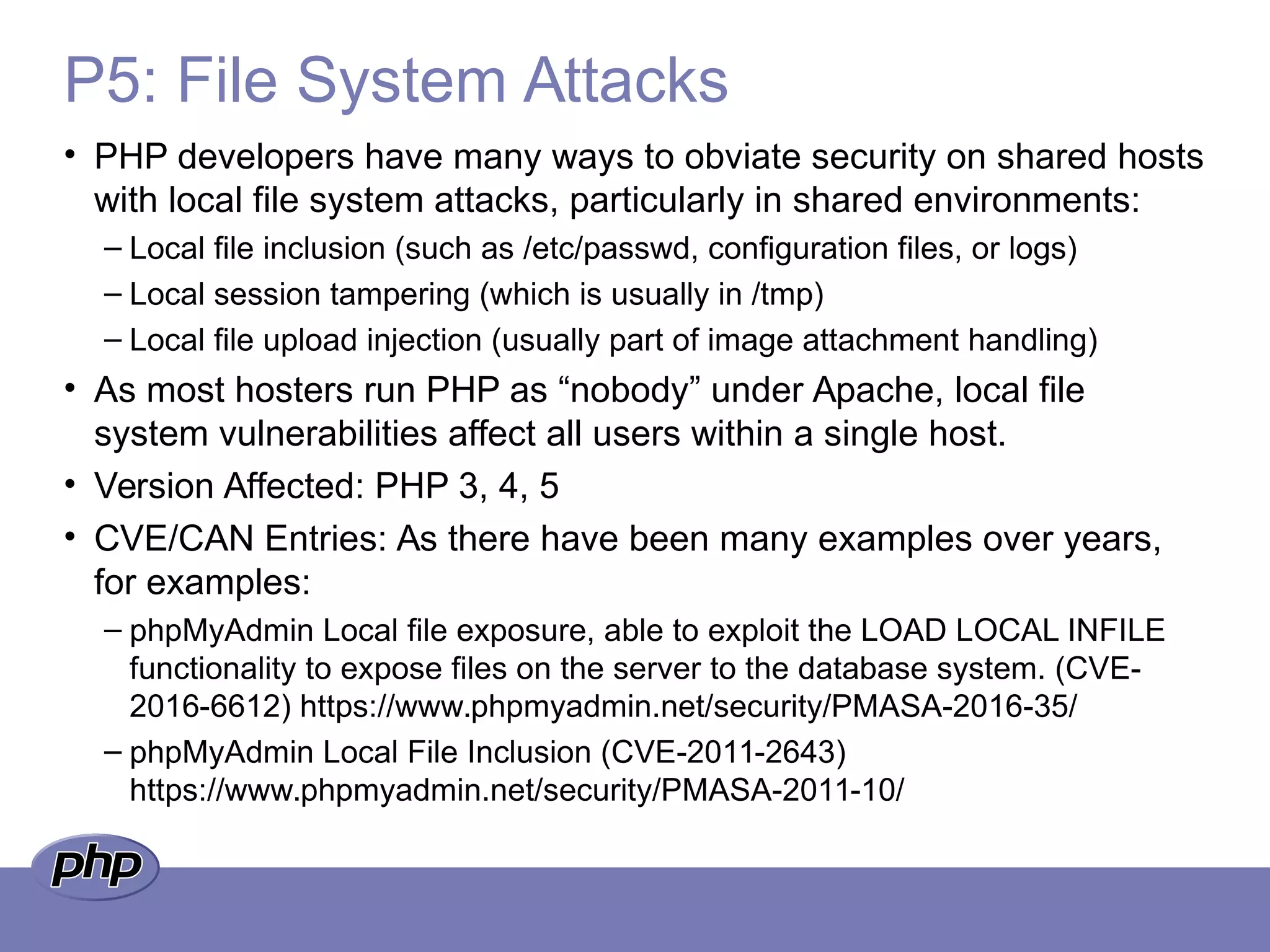 P5: File System Attacks
• PHP developers have many ways to obviate security on shared hosts
with local file system attacks, particularly in shared environments:
– Local file inclusion (such as /etc/passwd, configuration files, or logs)
– Local session tampering (which is usually in /tmp)
– Local file upload injection (usually part of image attachment handling)
• As most hosters run PHP as “nobody” under Apache, local file
system vulnerabilities affect all users within a single host.
• Version Affected: PHP 3, 4, 5
• CVE/CAN Entries: As there have been many examples over years,
for examples:
– phpMyAdmin Local file exposure, able to exploit the LOAD LOCAL INFILE
functionality to expose files on the server to the database system. (CVE-
2016-6612) https://www.phpmyadmin.net/security/PMASA-2016-35/
– phpMyAdmin Local File Inclusion (CVE-2011-2643)
https://www.phpmyadmin.net/security/PMASA-2011-10/
 