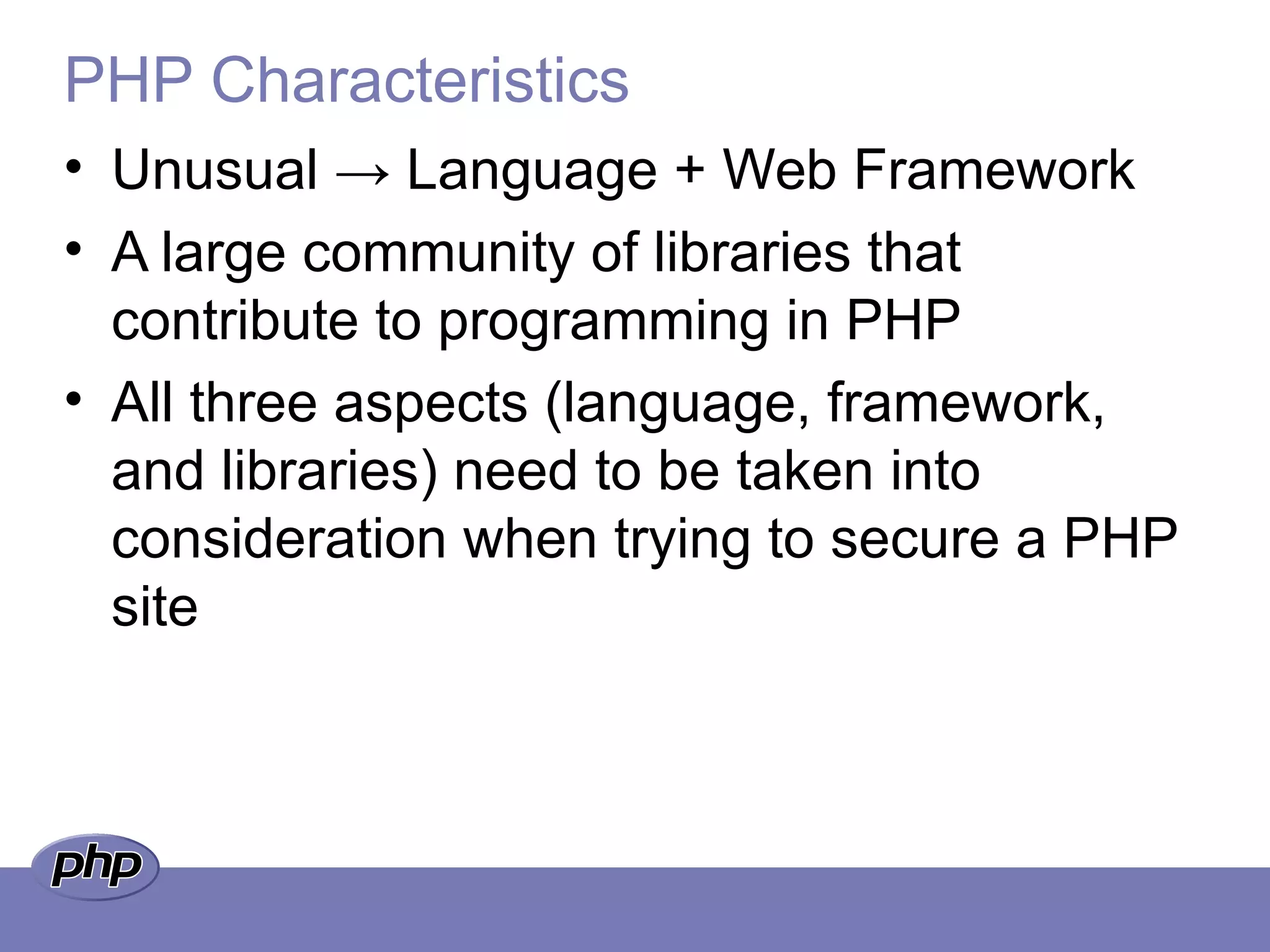 PHP Characteristics
• Unusual → Language + Web Framework
• A large community of libraries that
contribute to programming in PHP
• All three aspects (language, framework,
and libraries) need to be taken into
consideration when trying to secure a PHP
site
 