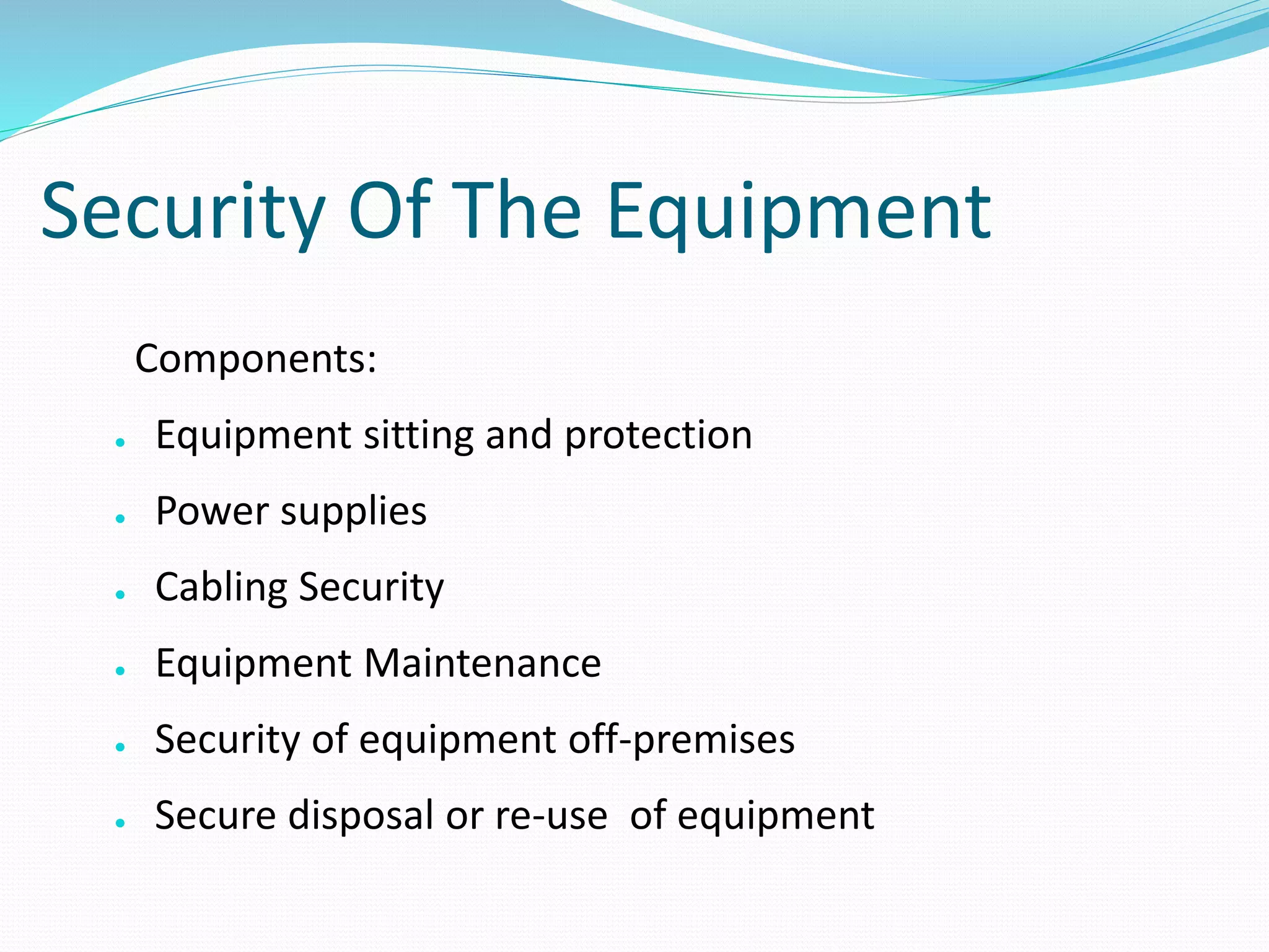 Security Of The Equipment
Components:
● Equipment sitting and protection
● Power supplies
● Cabling Security
● Equipment Maintenance
● Security of equipment off-premises
● Secure disposal or re-use of equipment
 