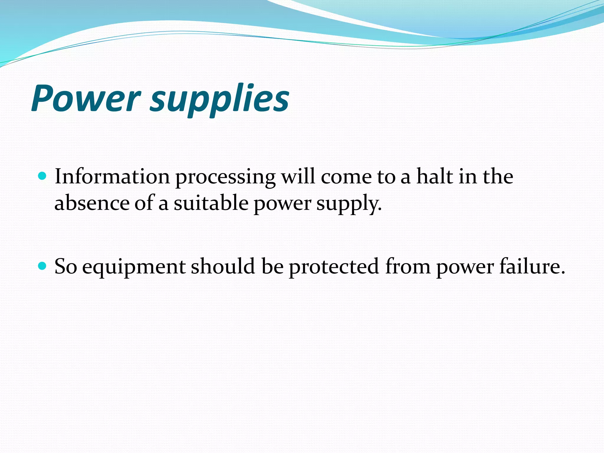 Power supplies
 Information processing will come to a halt in the
absence of a suitable power supply.
 So equipment should be protected from power failure.
 