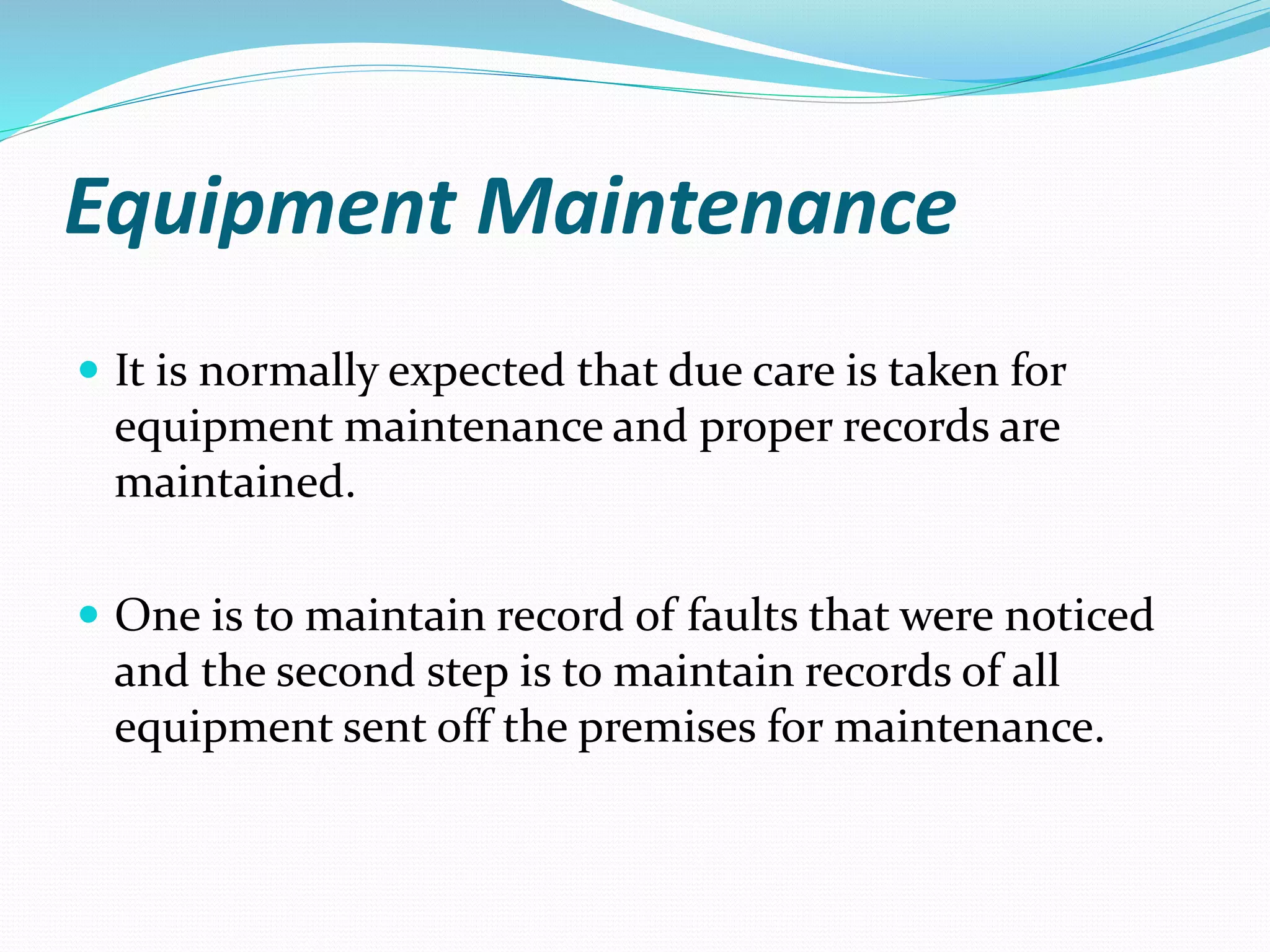 Equipment Maintenance
 It is normally expected that due care is taken for
equipment maintenance and proper records are
maintained.
 One is to maintain record of faults that were noticed
and the second step is to maintain records of all
equipment sent off the premises for maintenance.
 