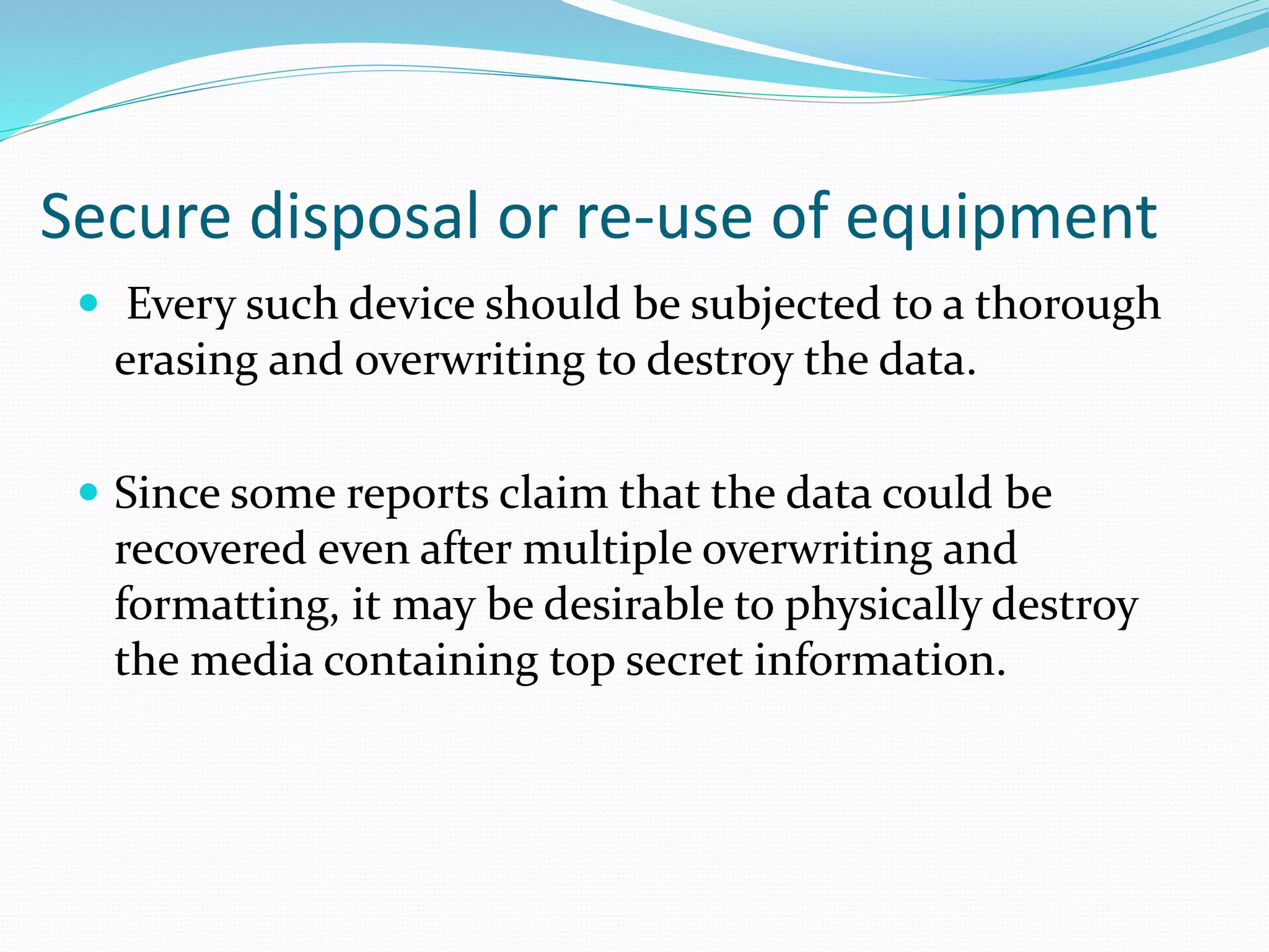 Secure disposal or re-use of equipment
 Every such device should be subjected to a thorough
erasing and overwriting to destroy the data.
 Since some reports claim that the data could be
recovered even after multiple overwriting and
formatting, it may be desirable to physically destroy
the media containing top secret information.
 