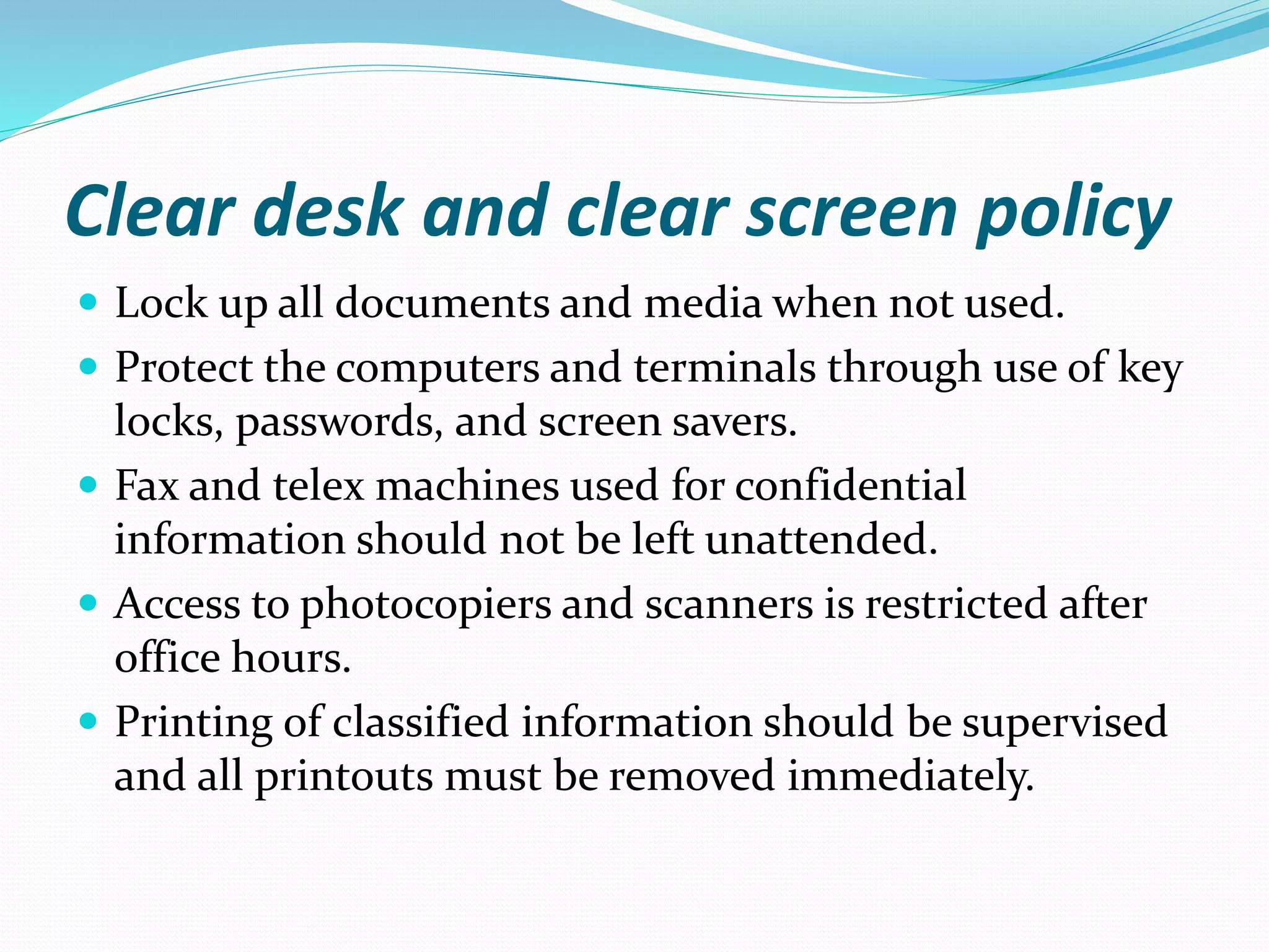 Clear desk and clear screen policy
 Lock up all documents and media when not used.
 Protect the computers and terminals through use of key
locks, passwords, and screen savers.
 Fax and telex machines used for confidential
information should not be left unattended.
 Access to photocopiers and scanners is restricted after
office hours.
 Printing of classified information should be supervised
and all printouts must be removed immediately.
 