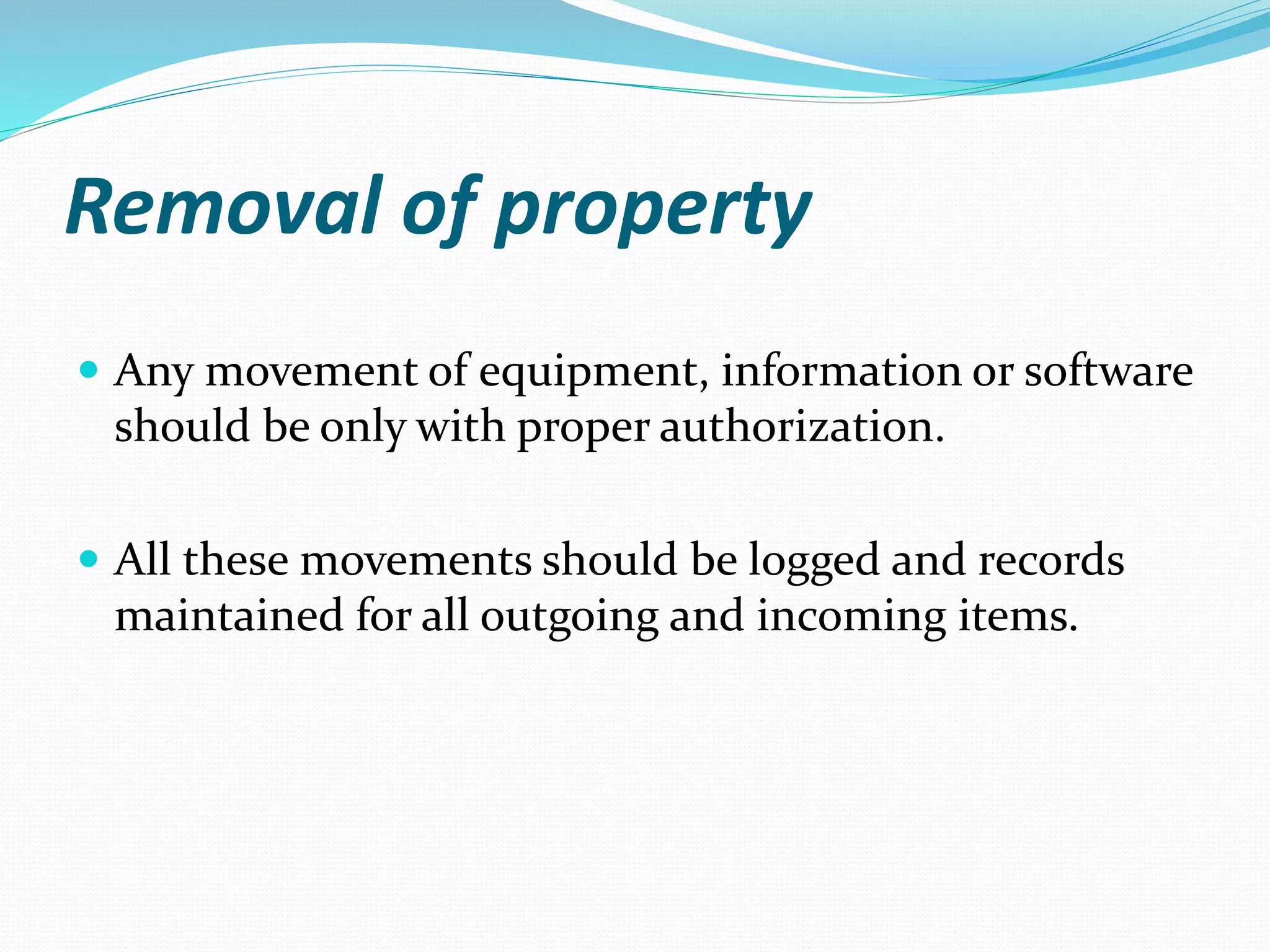 Removal of property
 Any movement of equipment, information or software
should be only with proper authorization.
 All these movements should be logged and records
maintained for all outgoing and incoming items.
 