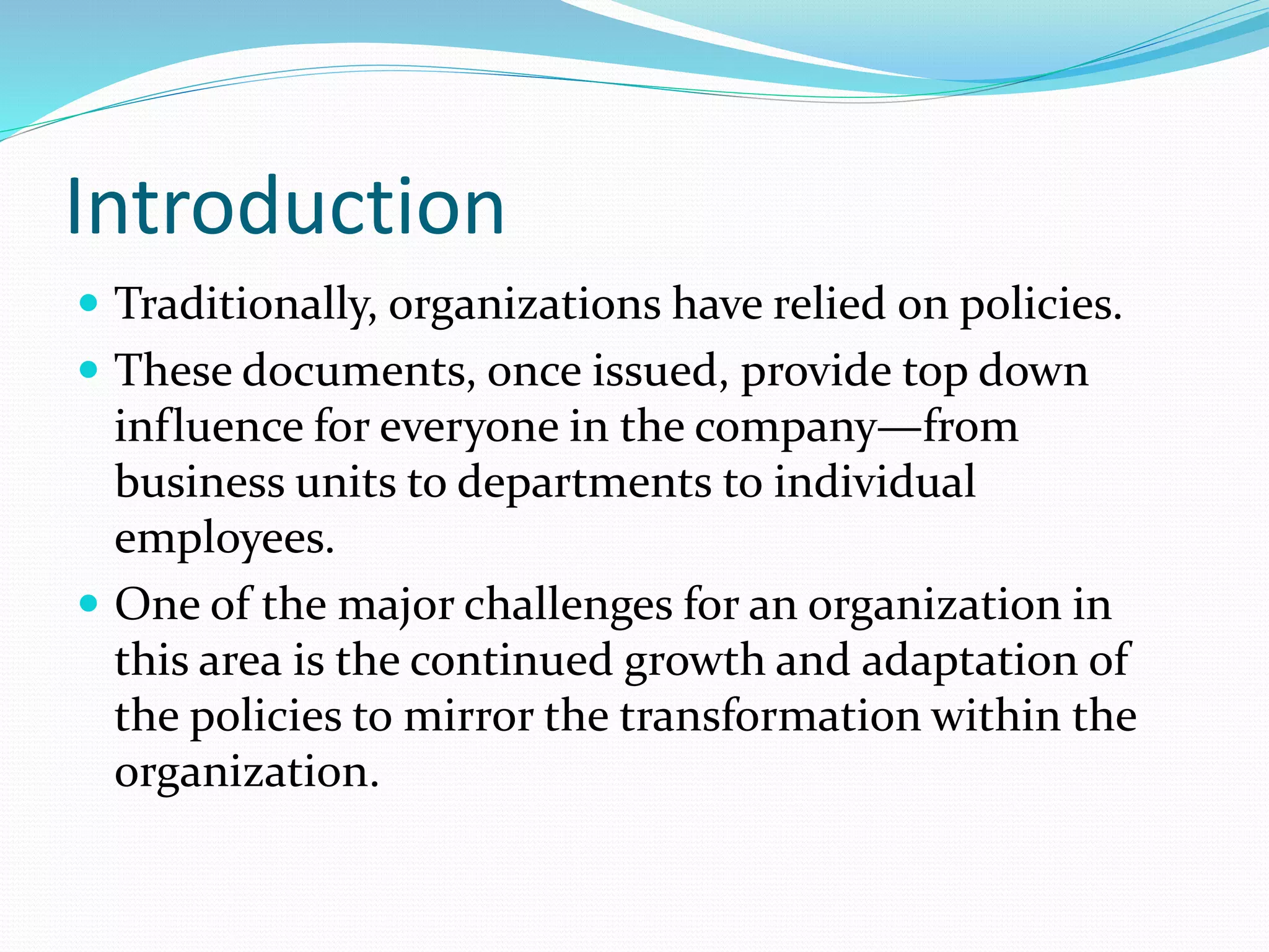 Introduction
 Traditionally, organizations have relied on policies.
 These documents, once issued, provide top down
influence for everyone in the company—from
business units to departments to individual
employees.
 One of the major challenges for an organization in
this area is the continued growth and adaptation of
the policies to mirror the transformation within the
organization.
 
