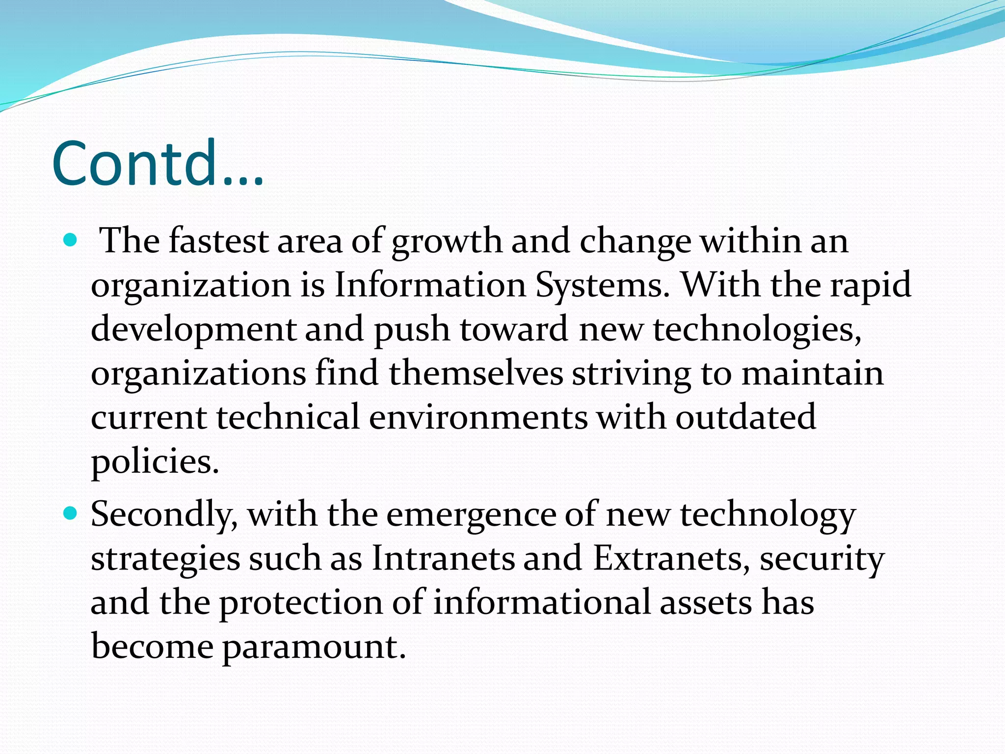 Contd…
 The fastest area of growth and change within an
organization is Information Systems. With the rapid
development and push toward new technologies,
organizations find themselves striving to maintain
current technical environments with outdated
policies.
 Secondly, with the emergence of new technology
strategies such as Intranets and Extranets, security
and the protection of informational assets has
become paramount.
 