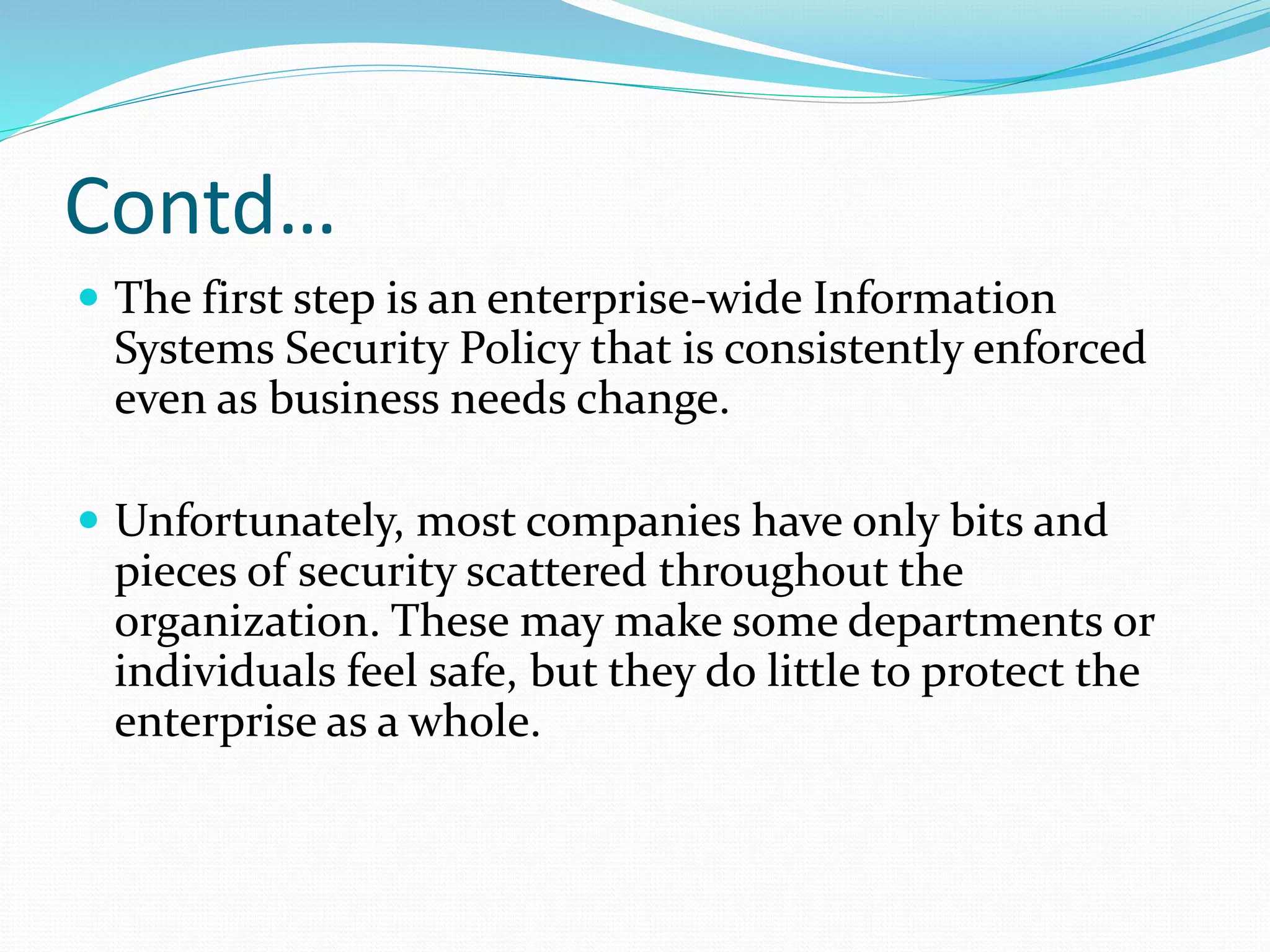 Contd…
 The first step is an enterprise-wide Information
Systems Security Policy that is consistently enforced
even as business needs change.
 Unfortunately, most companies have only bits and
pieces of security scattered throughout the
organization. These may make some departments or
individuals feel safe, but they do little to protect the
enterprise as a whole.
 