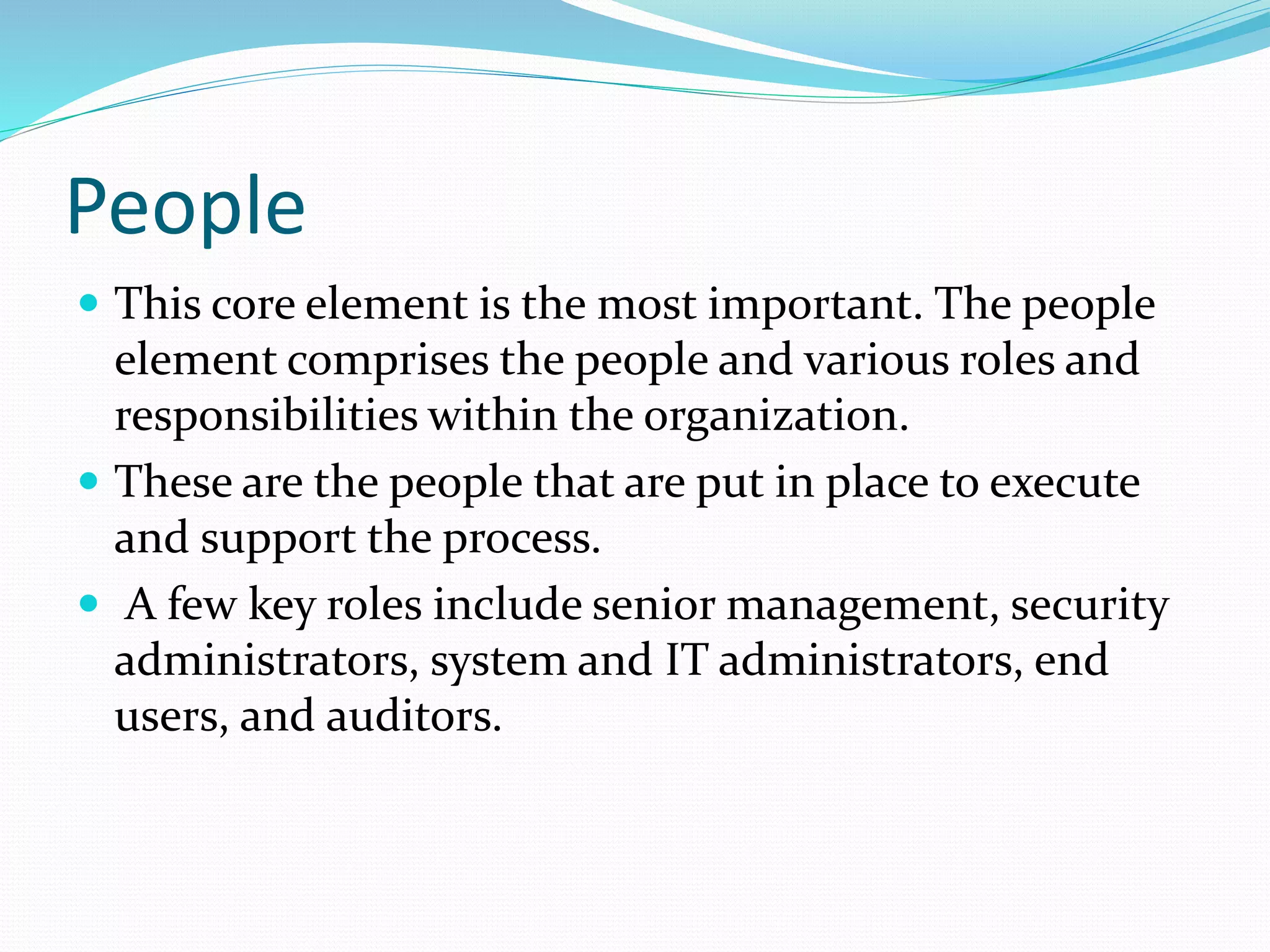 People
 This core element is the most important. The people
element comprises the people and various roles and
responsibilities within the organization.
 These are the people that are put in place to execute
and support the process.
 A few key roles include senior management, security
administrators, system and IT administrators, end
users, and auditors.
 
