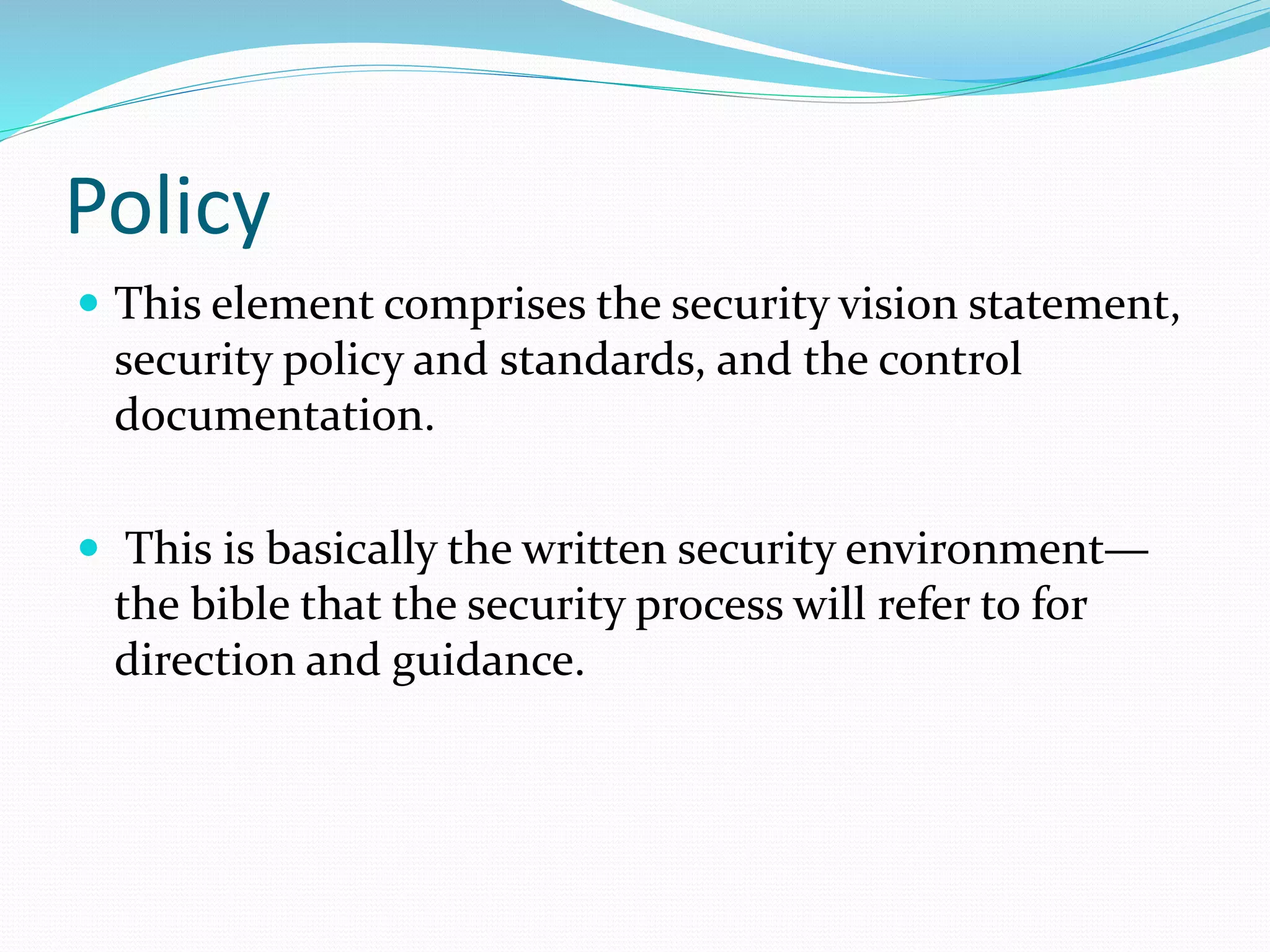 Policy
 This element comprises the security vision statement,
security policy and standards, and the control
documentation.
 This is basically the written security environment—
the bible that the security process will refer to for
direction and guidance.
 