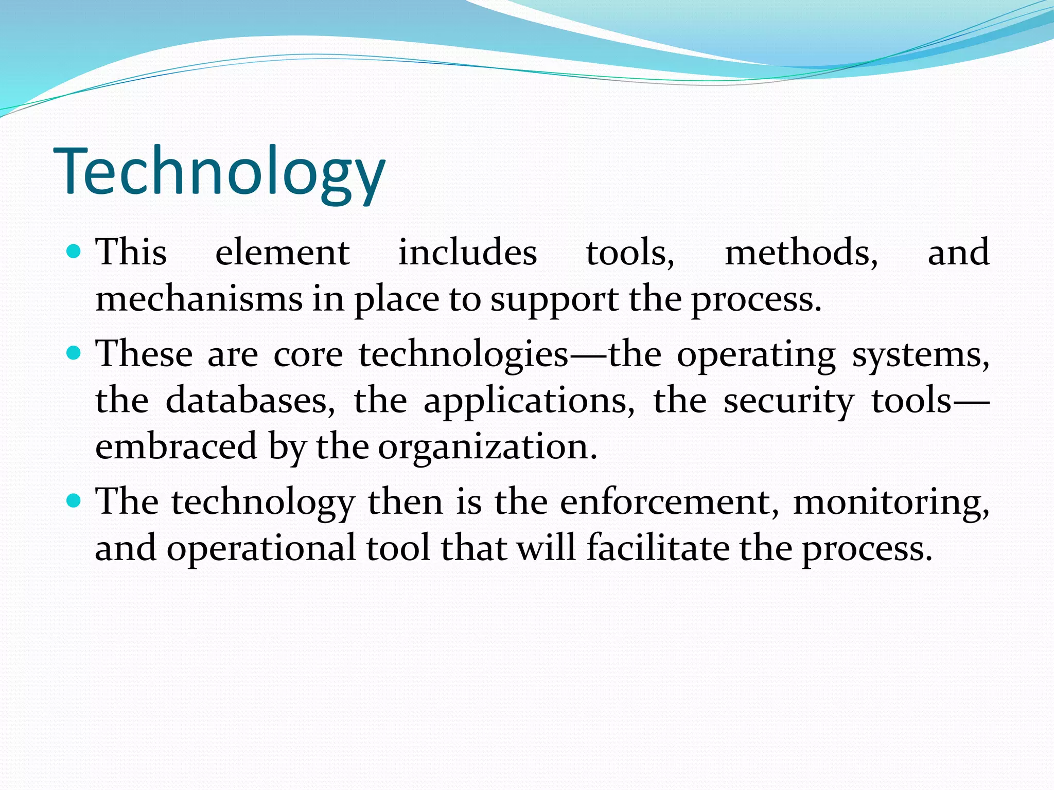 Technology
 This element includes tools, methods, and
mechanisms in place to support the process.
 These are core technologies—the operating systems,
the databases, the applications, the security tools—
embraced by the organization.
 The technology then is the enforcement, monitoring,
and operational tool that will facilitate the process.
 