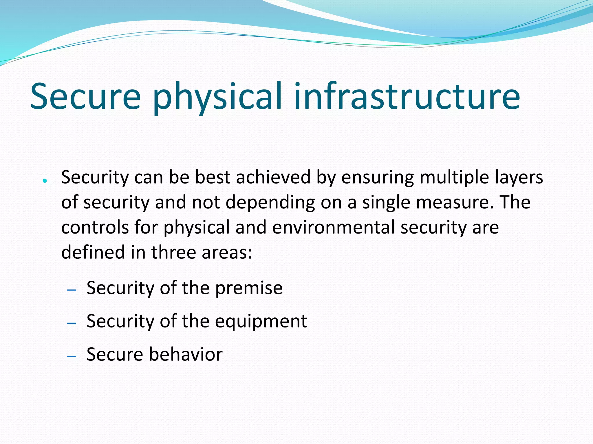 Secure physical infrastructure
● Security can be best achieved by ensuring multiple layers
of security and not depending on a single measure. The
controls for physical and environmental security are
defined in three areas:
– Security of the premise
– Security of the equipment
– Secure behavior
 