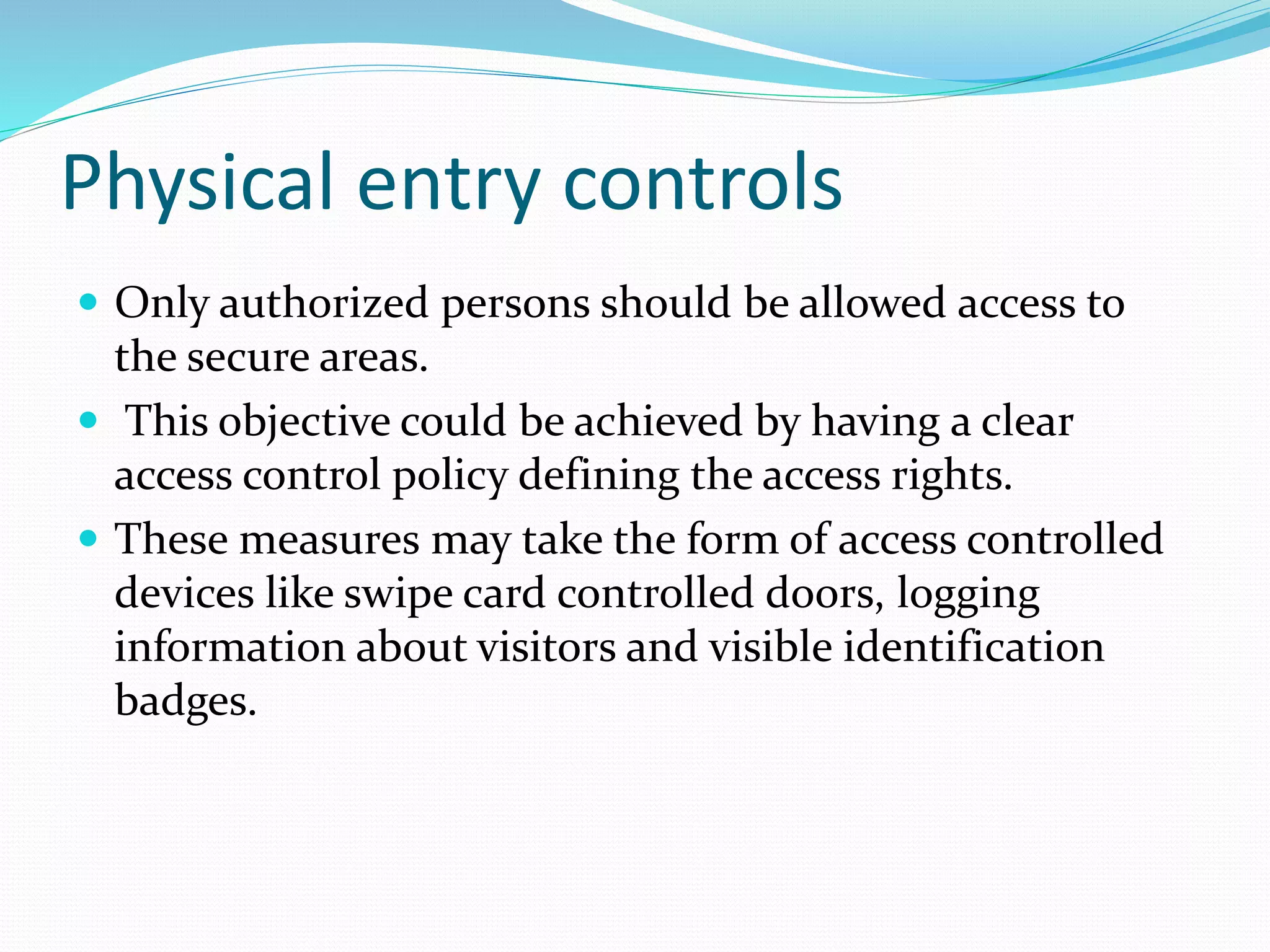 Physical entry controls
 Only authorized persons should be allowed access to
the secure areas.
 This objective could be achieved by having a clear
access control policy defining the access rights.
 These measures may take the form of access controlled
devices like swipe card controlled doors, logging
information about visitors and visible identification
badges.
 