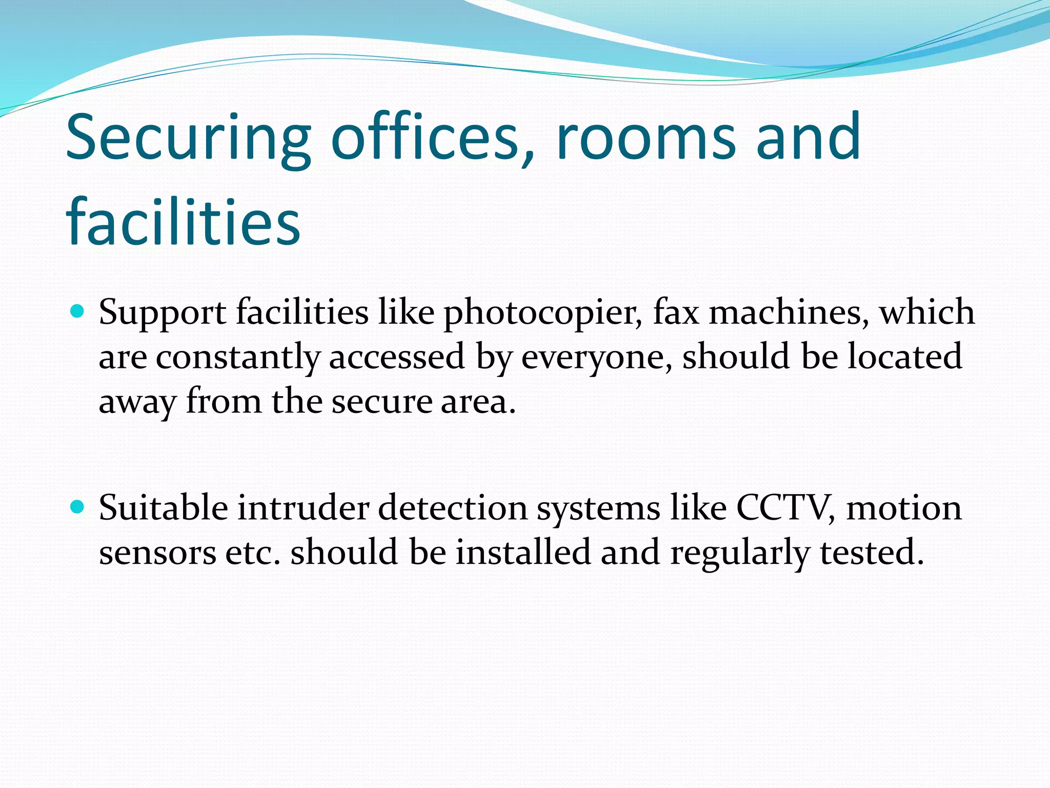 Securing offices, rooms and
facilities
 Support facilities like photocopier, fax machines, which
are constantly accessed by everyone, should be located
away from the secure area.
 Suitable intruder detection systems like CCTV, motion
sensors etc. should be installed and regularly tested.
 