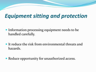 Equipment sitting and protection
 Information processing equipment needs to be
handled carefully.
 It reduce the risk from environmental threats and
hazards.
 Reduce opportunity for unauthorized access.
 