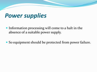Power supplies
 Information processing will come to a halt in the
absence of a suitable power supply.
 So equipment should be protected from power failure.
 