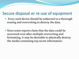Secure disposal or re-use of equipment
 Every such device should be subjected to a thorough
erasing and overwriting to destroy the data.
 Since some reports claim that the data could be
recovered even after multiple overwriting and
formatting, it may be desirable to physically destroy
the media containing top secret information.
 