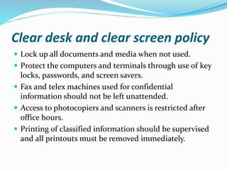 Clear desk and clear screen policy
 Lock up all documents and media when not used.
 Protect the computers and terminals through use of key
locks, passwords, and screen savers.
 Fax and telex machines used for confidential
information should not be left unattended.
 Access to photocopiers and scanners is restricted after
office hours.
 Printing of classified information should be supervised
and all printouts must be removed immediately.
 