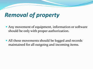 Removal of property
 Any movement of equipment, information or software
should be only with proper authorization.
 All these movements should be logged and records
maintained for all outgoing and incoming items.
 