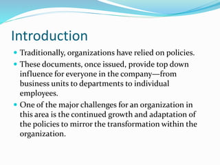 Introduction
 Traditionally, organizations have relied on policies.
 These documents, once issued, provide top down
influence for everyone in the company—from
business units to departments to individual
employees.
 One of the major challenges for an organization in
this area is the continued growth and adaptation of
the policies to mirror the transformation within the
organization.
 