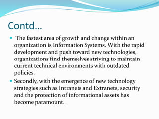 Contd…
 The fastest area of growth and change within an
organization is Information Systems. With the rapid
development and push toward new technologies,
organizations find themselves striving to maintain
current technical environments with outdated
policies.
 Secondly, with the emergence of new technology
strategies such as Intranets and Extranets, security
and the protection of informational assets has
become paramount.
 
