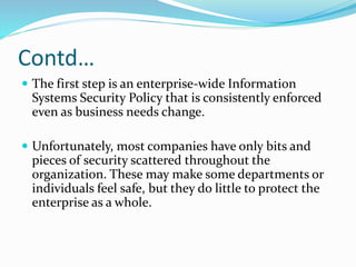 Contd…
 The first step is an enterprise-wide Information
Systems Security Policy that is consistently enforced
even as business needs change.
 Unfortunately, most companies have only bits and
pieces of security scattered throughout the
organization. These may make some departments or
individuals feel safe, but they do little to protect the
enterprise as a whole.
 