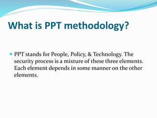 What is PPT methodology?
 PPT stands for People, Policy, & Technology. The
security process is a mixture of these three elements.
Each element depends in some manner on the other
elements.
 