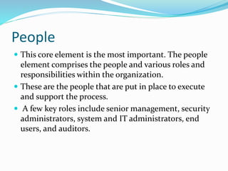 People
 This core element is the most important. The people
element comprises the people and various roles and
responsibilities within the organization.
 These are the people that are put in place to execute
and support the process.
 A few key roles include senior management, security
administrators, system and IT administrators, end
users, and auditors.
 