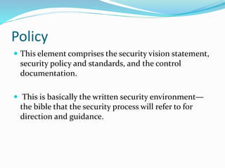 Policy
 This element comprises the security vision statement,
security policy and standards, and the control
documentation.
 This is basically the written security environment—
the bible that the security process will refer to for
direction and guidance.
 
