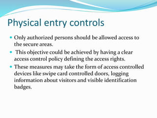 Physical entry controls
 Only authorized persons should be allowed access to
the secure areas.
 This objective could be achieved by having a clear
access control policy defining the access rights.
 These measures may take the form of access controlled
devices like swipe card controlled doors, logging
information about visitors and visible identification
badges.
 