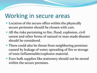 Working in secure areas
 Location of the secure office within the physically
secure perimeter should be chosen with care.
 All the risks pertaining to fire, flood, explosion, civil
unrest and other forms of natural or man made disaster
should be considered.
 There could also be threat from neighboring premises
caused by leakage of water, spreading of fire or storage
of toxic/inflammable/explosive material.
 Even bulk supplies like stationery should not be stored
within the secure premises.
 