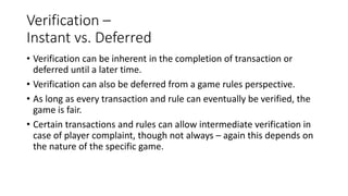 Verification –
Instant vs. Deferred
• Verification can be inherent in the completion of transaction or
deferred until a later time.
• Verification can also be deferred from a game rules perspective.
• As long as every transaction and rule can eventually be verified, the
game is fair.
• Certain transactions and rules can allow intermediate verification in
case of player complaint, though not always – again this depends on
the nature of the specific game.
 