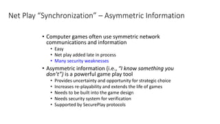 Net Play “Synchronization” – Asymmetric Information
• Computer games often use symmetric network
communications and information
• Easy
• Net play added late in process
• Many security weaknesses
• Asymmetric information (i.e., “I know something you
don’t”) is a powerful game play tool
• Provides uncertainty and opportunity for strategic choice
• Increases re-playability and extends the life of games
• Needs to be built into the game design
• Needs security system for verification
• Supported by SecurePlay protocols
 