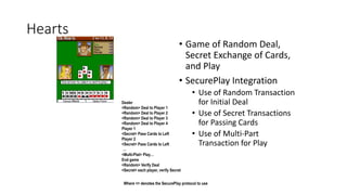 Hearts
• Game of Random Deal,
Secret Exchange of Cards,
and Play
• SecurePlay Integration
• Use of Random Transaction
for Initial Deal
• Use of Secret Transactions
for Passing Cards
• Use of Multi-Part
Transaction for Play
Dealer
<Random> Deal to Player 1
<Random> Deal to Player 2
<Random> Deal to Player 3
<Random> Deal to Player 4
Player 1
<Secret> Pass Cards to Left
Player 2
<Secret> Pass Cards to Left
…
<Multi-Plat> Play…
End game
<Random> Verify Deal
<Secret> each player, verify Secret
Where <> denotes the SecurePlay protocol to use
 
